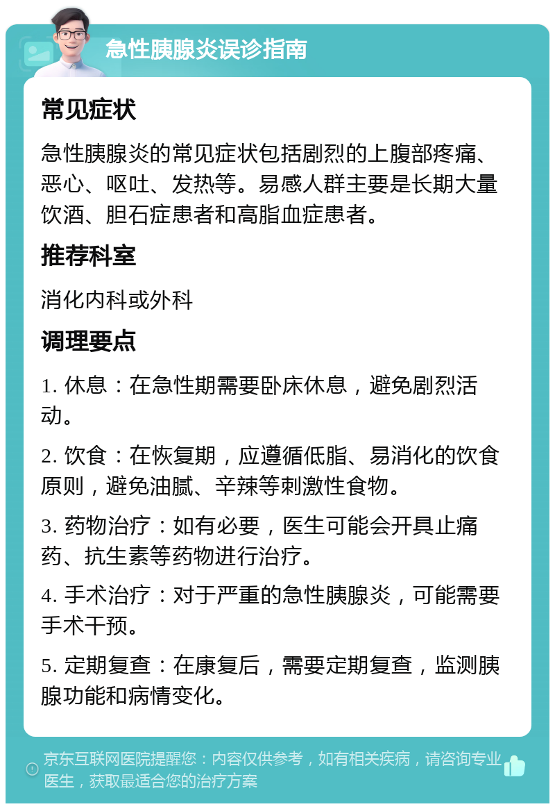 急性胰腺炎误诊指南 常见症状 急性胰腺炎的常见症状包括剧烈的上腹部疼痛、恶心、呕吐、发热等。易感人群主要是长期大量饮酒、胆石症患者和高脂血症患者。 推荐科室 消化内科或外科 调理要点 1. 休息：在急性期需要卧床休息，避免剧烈活动。 2. 饮食：在恢复期，应遵循低脂、易消化的饮食原则，避免油腻、辛辣等刺激性食物。 3. 药物治疗：如有必要，医生可能会开具止痛药、抗生素等药物进行治疗。 4. 手术治疗：对于严重的急性胰腺炎，可能需要手术干预。 5. 定期复查：在康复后，需要定期复查，监测胰腺功能和病情变化。