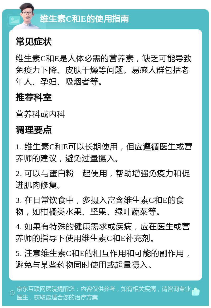 维生素C和E的使用指南 常见症状 维生素C和E是人体必需的营养素，缺乏可能导致免疫力下降、皮肤干燥等问题。易感人群包括老年人、孕妇、吸烟者等。 推荐科室 营养科或内科 调理要点 1. 维生素C和E可以长期使用，但应遵循医生或营养师的建议，避免过量摄入。 2. 可以与蛋白粉一起使用，帮助增强免疫力和促进肌肉修复。 3. 在日常饮食中，多摄入富含维生素C和E的食物，如柑橘类水果、坚果、绿叶蔬菜等。 4. 如果有特殊的健康需求或疾病，应在医生或营养师的指导下使用维生素C和E补充剂。 5. 注意维生素C和E的相互作用和可能的副作用，避免与某些药物同时使用或超量摄入。