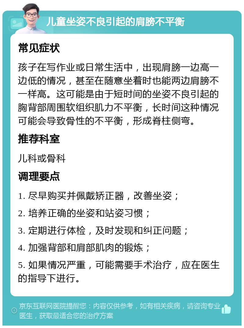 儿童坐姿不良引起的肩膀不平衡 常见症状 孩子在写作业或日常生活中，出现肩膀一边高一边低的情况，甚至在随意坐着时也能两边肩膀不一样高。这可能是由于短时间的坐姿不良引起的胸背部周围软组织肌力不平衡，长时间这种情况可能会导致骨性的不平衡，形成脊柱侧弯。 推荐科室 儿科或骨科 调理要点 1. 尽早购买并佩戴矫正器，改善坐姿； 2. 培养正确的坐姿和站姿习惯； 3. 定期进行体检，及时发现和纠正问题； 4. 加强背部和肩部肌肉的锻炼； 5. 如果情况严重，可能需要手术治疗，应在医生的指导下进行。