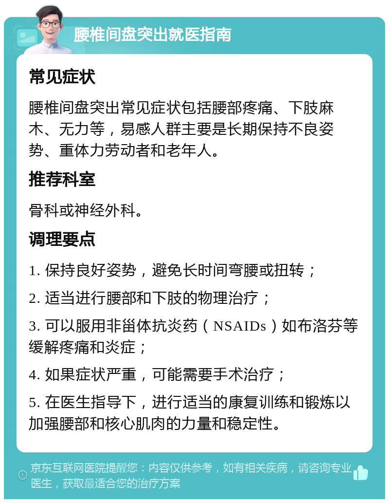 腰椎间盘突出就医指南 常见症状 腰椎间盘突出常见症状包括腰部疼痛、下肢麻木、无力等，易感人群主要是长期保持不良姿势、重体力劳动者和老年人。 推荐科室 骨科或神经外科。 调理要点 1. 保持良好姿势，避免长时间弯腰或扭转； 2. 适当进行腰部和下肢的物理治疗； 3. 可以服用非甾体抗炎药（NSAIDs）如布洛芬等缓解疼痛和炎症； 4. 如果症状严重，可能需要手术治疗； 5. 在医生指导下，进行适当的康复训练和锻炼以加强腰部和核心肌肉的力量和稳定性。