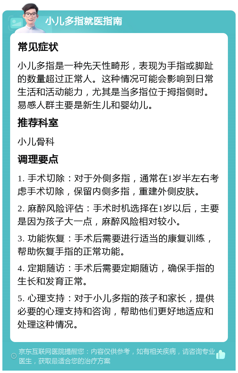 小儿多指就医指南 常见症状 小儿多指是一种先天性畸形，表现为手指或脚趾的数量超过正常人。这种情况可能会影响到日常生活和活动能力，尤其是当多指位于拇指侧时。易感人群主要是新生儿和婴幼儿。 推荐科室 小儿骨科 调理要点 1. 手术切除：对于外侧多指，通常在1岁半左右考虑手术切除，保留内侧多指，重建外侧皮肤。 2. 麻醉风险评估：手术时机选择在1岁以后，主要是因为孩子大一点，麻醉风险相对较小。 3. 功能恢复：手术后需要进行适当的康复训练，帮助恢复手指的正常功能。 4. 定期随访：手术后需要定期随访，确保手指的生长和发育正常。 5. 心理支持：对于小儿多指的孩子和家长，提供必要的心理支持和咨询，帮助他们更好地适应和处理这种情况。