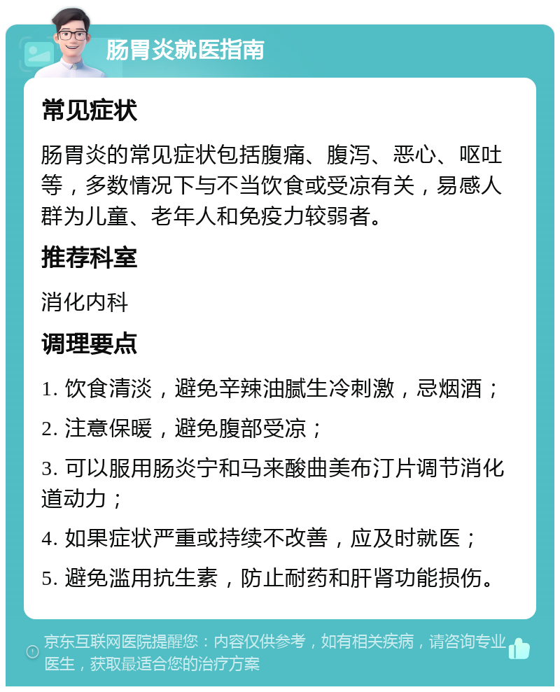 肠胃炎就医指南 常见症状 肠胃炎的常见症状包括腹痛、腹泻、恶心、呕吐等，多数情况下与不当饮食或受凉有关，易感人群为儿童、老年人和免疫力较弱者。 推荐科室 消化内科 调理要点 1. 饮食清淡，避免辛辣油腻生冷刺激，忌烟酒； 2. 注意保暖，避免腹部受凉； 3. 可以服用肠炎宁和马来酸曲美布汀片调节消化道动力； 4. 如果症状严重或持续不改善，应及时就医； 5. 避免滥用抗生素，防止耐药和肝肾功能损伤。