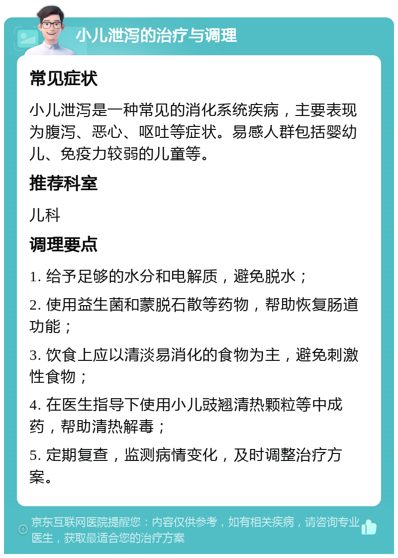 小儿泄泻的治疗与调理 常见症状 小儿泄泻是一种常见的消化系统疾病，主要表现为腹泻、恶心、呕吐等症状。易感人群包括婴幼儿、免疫力较弱的儿童等。 推荐科室 儿科 调理要点 1. 给予足够的水分和电解质，避免脱水； 2. 使用益生菌和蒙脱石散等药物，帮助恢复肠道功能； 3. 饮食上应以清淡易消化的食物为主，避免刺激性食物； 4. 在医生指导下使用小儿豉翘清热颗粒等中成药，帮助清热解毒； 5. 定期复查，监测病情变化，及时调整治疗方案。