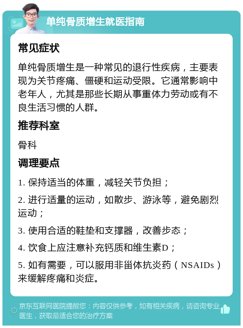 单纯骨质增生就医指南 常见症状 单纯骨质增生是一种常见的退行性疾病，主要表现为关节疼痛、僵硬和运动受限。它通常影响中老年人，尤其是那些长期从事重体力劳动或有不良生活习惯的人群。 推荐科室 骨科 调理要点 1. 保持适当的体重，减轻关节负担； 2. 进行适量的运动，如散步、游泳等，避免剧烈运动； 3. 使用合适的鞋垫和支撑器，改善步态； 4. 饮食上应注意补充钙质和维生素D； 5. 如有需要，可以服用非甾体抗炎药（NSAIDs）来缓解疼痛和炎症。