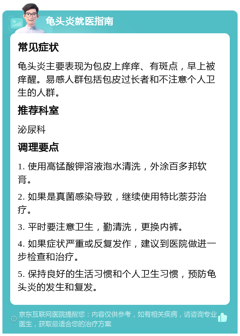 龟头炎就医指南 常见症状 龟头炎主要表现为包皮上痒痒、有斑点，早上被痒醒。易感人群包括包皮过长者和不注意个人卫生的人群。 推荐科室 泌尿科 调理要点 1. 使用高锰酸钾溶液泡水清洗，外涂百多邦软膏。 2. 如果是真菌感染导致，继续使用特比萘芬治疗。 3. 平时要注意卫生，勤清洗，更换内裤。 4. 如果症状严重或反复发作，建议到医院做进一步检查和治疗。 5. 保持良好的生活习惯和个人卫生习惯，预防龟头炎的发生和复发。