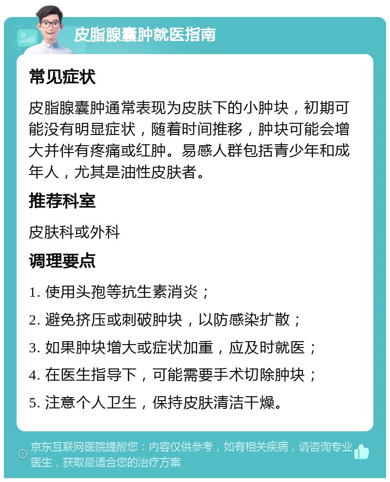 皮脂腺囊肿就医指南 常见症状 皮脂腺囊肿通常表现为皮肤下的小肿块，初期可能没有明显症状，随着时间推移，肿块可能会增大并伴有疼痛或红肿。易感人群包括青少年和成年人，尤其是油性皮肤者。 推荐科室 皮肤科或外科 调理要点 1. 使用头孢等抗生素消炎； 2. 避免挤压或刺破肿块，以防感染扩散； 3. 如果肿块增大或症状加重，应及时就医； 4. 在医生指导下，可能需要手术切除肿块； 5. 注意个人卫生，保持皮肤清洁干燥。