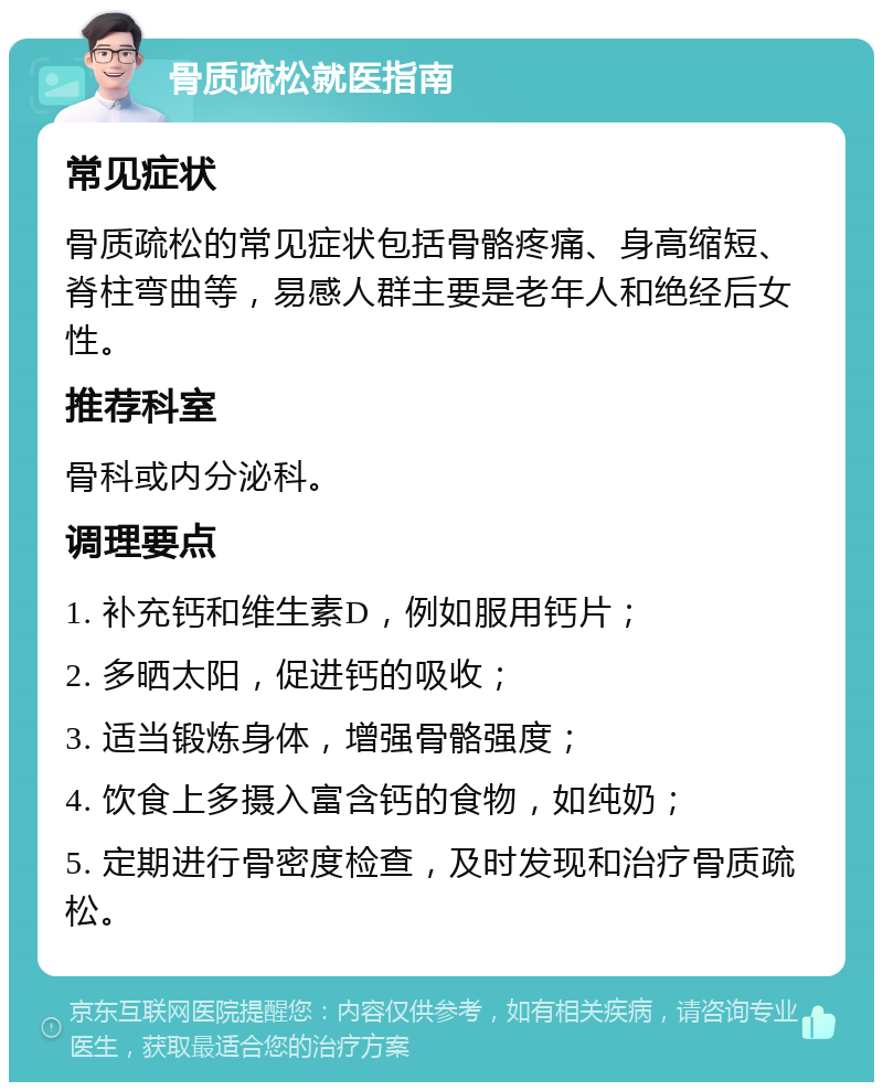 骨质疏松就医指南 常见症状 骨质疏松的常见症状包括骨骼疼痛、身高缩短、脊柱弯曲等，易感人群主要是老年人和绝经后女性。 推荐科室 骨科或内分泌科。 调理要点 1. 补充钙和维生素D，例如服用钙片； 2. 多晒太阳，促进钙的吸收； 3. 适当锻炼身体，增强骨骼强度； 4. 饮食上多摄入富含钙的食物，如纯奶； 5. 定期进行骨密度检查，及时发现和治疗骨质疏松。