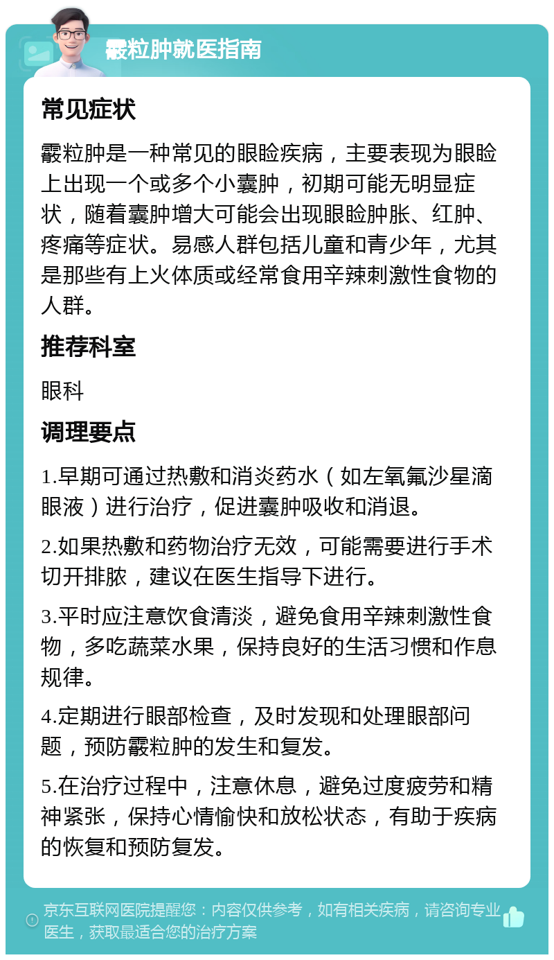 霰粒肿就医指南 常见症状 霰粒肿是一种常见的眼睑疾病，主要表现为眼睑上出现一个或多个小囊肿，初期可能无明显症状，随着囊肿增大可能会出现眼睑肿胀、红肿、疼痛等症状。易感人群包括儿童和青少年，尤其是那些有上火体质或经常食用辛辣刺激性食物的人群。 推荐科室 眼科 调理要点 1.早期可通过热敷和消炎药水（如左氧氟沙星滴眼液）进行治疗，促进囊肿吸收和消退。 2.如果热敷和药物治疗无效，可能需要进行手术切开排脓，建议在医生指导下进行。 3.平时应注意饮食清淡，避免食用辛辣刺激性食物，多吃蔬菜水果，保持良好的生活习惯和作息规律。 4.定期进行眼部检查，及时发现和处理眼部问题，预防霰粒肿的发生和复发。 5.在治疗过程中，注意休息，避免过度疲劳和精神紧张，保持心情愉快和放松状态，有助于疾病的恢复和预防复发。