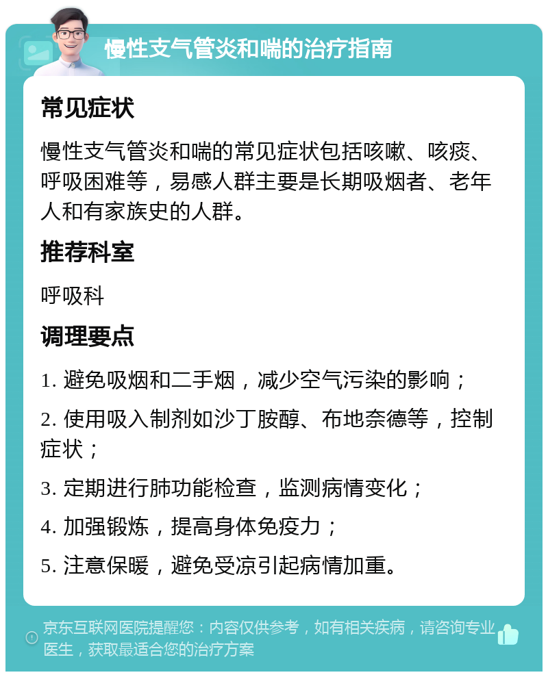 慢性支气管炎和喘的治疗指南 常见症状 慢性支气管炎和喘的常见症状包括咳嗽、咳痰、呼吸困难等，易感人群主要是长期吸烟者、老年人和有家族史的人群。 推荐科室 呼吸科 调理要点 1. 避免吸烟和二手烟，减少空气污染的影响； 2. 使用吸入制剂如沙丁胺醇、布地奈德等，控制症状； 3. 定期进行肺功能检查，监测病情变化； 4. 加强锻炼，提高身体免疫力； 5. 注意保暖，避免受凉引起病情加重。