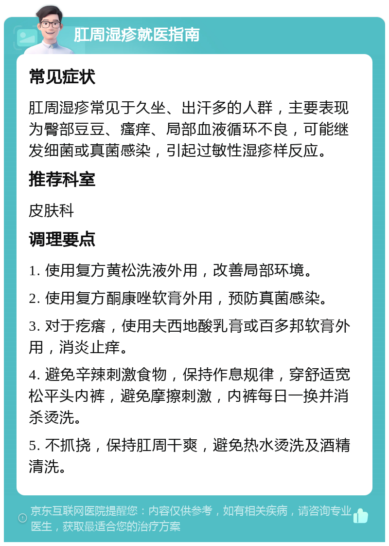 肛周湿疹就医指南 常见症状 肛周湿疹常见于久坐、出汗多的人群，主要表现为臀部豆豆、瘙痒、局部血液循环不良，可能继发细菌或真菌感染，引起过敏性湿疹样反应。 推荐科室 皮肤科 调理要点 1. 使用复方黄松洗液外用，改善局部环境。 2. 使用复方酮康唑软膏外用，预防真菌感染。 3. 对于疙瘩，使用夫西地酸乳膏或百多邦软膏外用，消炎止痒。 4. 避免辛辣刺激食物，保持作息规律，穿舒适宽松平头内裤，避免摩擦刺激，内裤每日一换并消杀烫洗。 5. 不抓挠，保持肛周干爽，避免热水烫洗及酒精清洗。