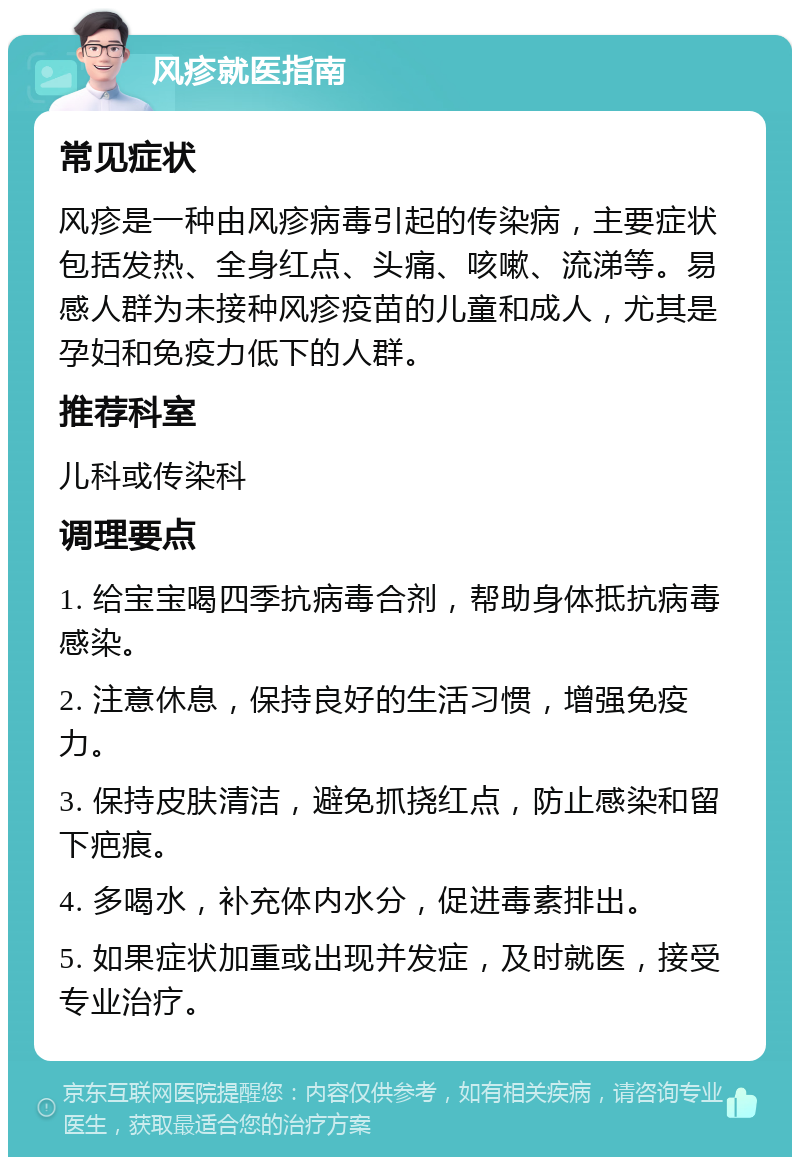 风疹就医指南 常见症状 风疹是一种由风疹病毒引起的传染病，主要症状包括发热、全身红点、头痛、咳嗽、流涕等。易感人群为未接种风疹疫苗的儿童和成人，尤其是孕妇和免疫力低下的人群。 推荐科室 儿科或传染科 调理要点 1. 给宝宝喝四季抗病毒合剂，帮助身体抵抗病毒感染。 2. 注意休息，保持良好的生活习惯，增强免疫力。 3. 保持皮肤清洁，避免抓挠红点，防止感染和留下疤痕。 4. 多喝水，补充体内水分，促进毒素排出。 5. 如果症状加重或出现并发症，及时就医，接受专业治疗。