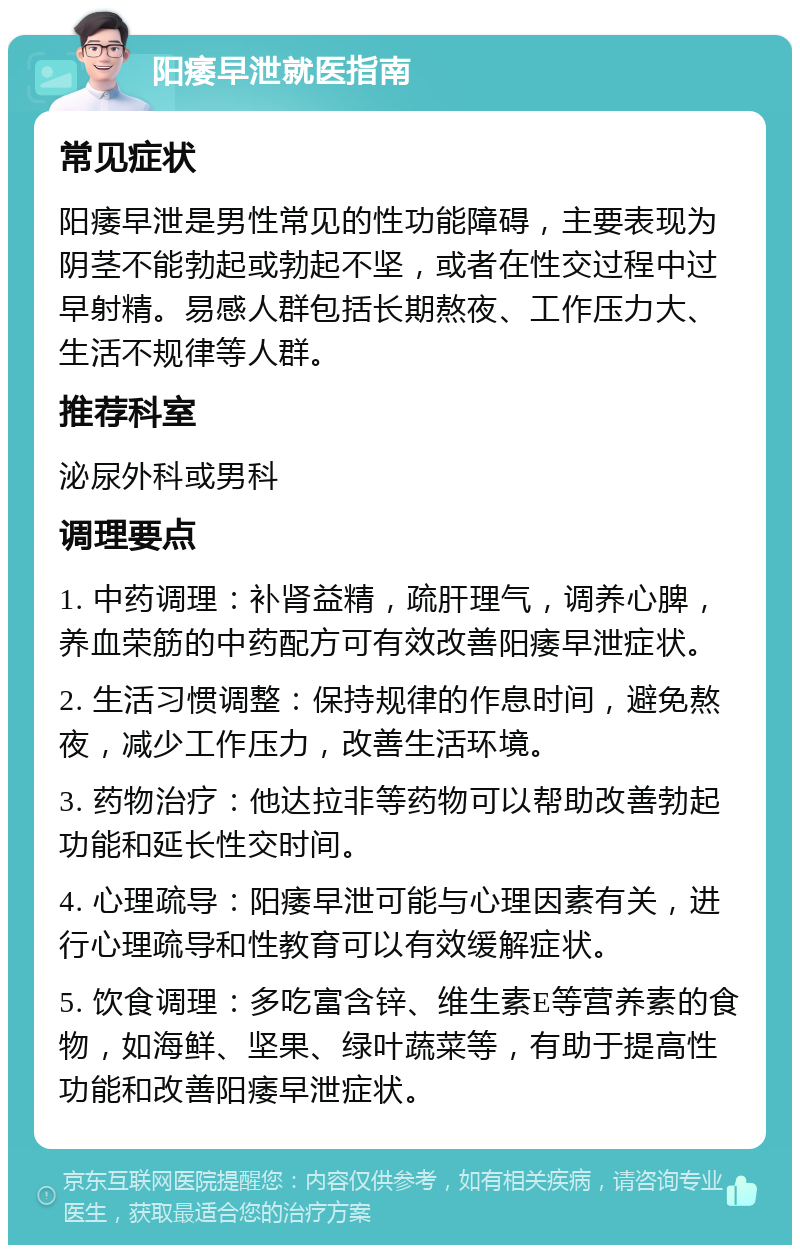 阳痿早泄就医指南 常见症状 阳痿早泄是男性常见的性功能障碍，主要表现为阴茎不能勃起或勃起不坚，或者在性交过程中过早射精。易感人群包括长期熬夜、工作压力大、生活不规律等人群。 推荐科室 泌尿外科或男科 调理要点 1. 中药调理：补肾益精，疏肝理气，调养心脾，养血荣筋的中药配方可有效改善阳痿早泄症状。 2. 生活习惯调整：保持规律的作息时间，避免熬夜，减少工作压力，改善生活环境。 3. 药物治疗：他达拉非等药物可以帮助改善勃起功能和延长性交时间。 4. 心理疏导：阳痿早泄可能与心理因素有关，进行心理疏导和性教育可以有效缓解症状。 5. 饮食调理：多吃富含锌、维生素E等营养素的食物，如海鲜、坚果、绿叶蔬菜等，有助于提高性功能和改善阳痿早泄症状。