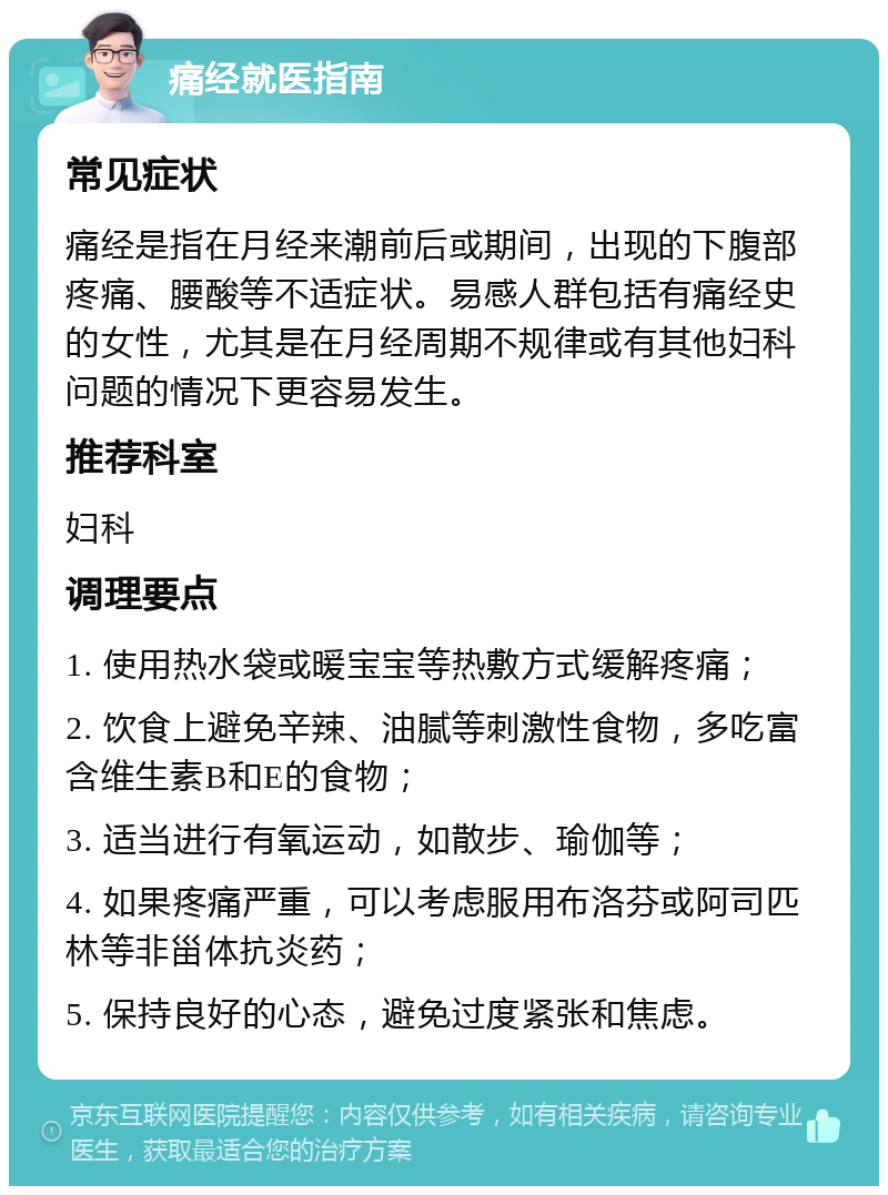 痛经就医指南 常见症状 痛经是指在月经来潮前后或期间，出现的下腹部疼痛、腰酸等不适症状。易感人群包括有痛经史的女性，尤其是在月经周期不规律或有其他妇科问题的情况下更容易发生。 推荐科室 妇科 调理要点 1. 使用热水袋或暖宝宝等热敷方式缓解疼痛； 2. 饮食上避免辛辣、油腻等刺激性食物，多吃富含维生素B和E的食物； 3. 适当进行有氧运动，如散步、瑜伽等； 4. 如果疼痛严重，可以考虑服用布洛芬或阿司匹林等非甾体抗炎药； 5. 保持良好的心态，避免过度紧张和焦虑。