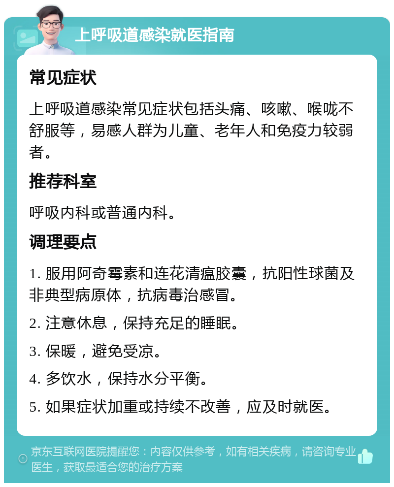 上呼吸道感染就医指南 常见症状 上呼吸道感染常见症状包括头痛、咳嗽、喉咙不舒服等，易感人群为儿童、老年人和免疫力较弱者。 推荐科室 呼吸内科或普通内科。 调理要点 1. 服用阿奇霉素和连花清瘟胶囊，抗阳性球菌及非典型病原体，抗病毒治感冒。 2. 注意休息，保持充足的睡眠。 3. 保暖，避免受凉。 4. 多饮水，保持水分平衡。 5. 如果症状加重或持续不改善，应及时就医。