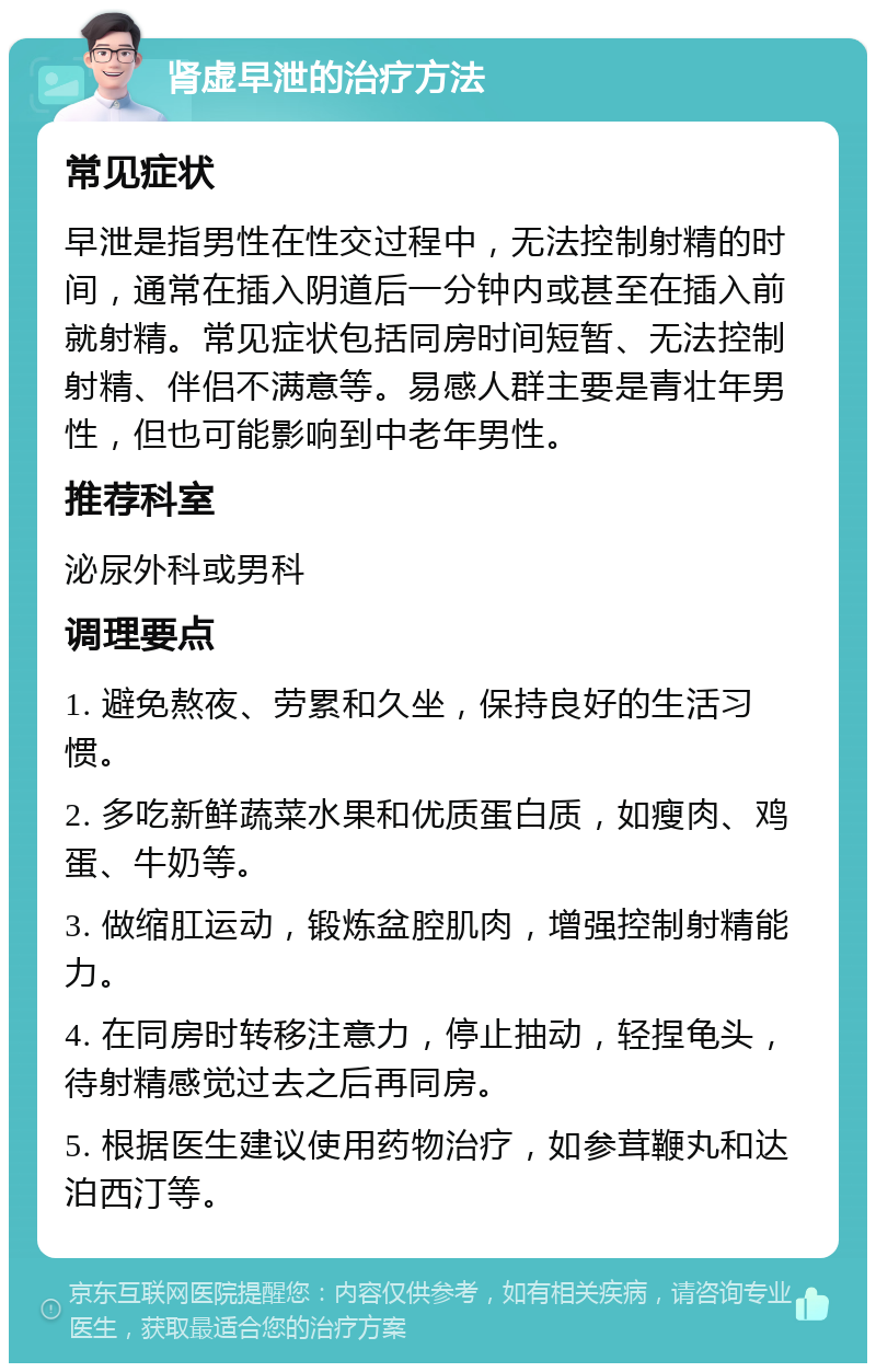 肾虚早泄的治疗方法 常见症状 早泄是指男性在性交过程中，无法控制射精的时间，通常在插入阴道后一分钟内或甚至在插入前就射精。常见症状包括同房时间短暂、无法控制射精、伴侣不满意等。易感人群主要是青壮年男性，但也可能影响到中老年男性。 推荐科室 泌尿外科或男科 调理要点 1. 避免熬夜、劳累和久坐，保持良好的生活习惯。 2. 多吃新鲜蔬菜水果和优质蛋白质，如瘦肉、鸡蛋、牛奶等。 3. 做缩肛运动，锻炼盆腔肌肉，增强控制射精能力。 4. 在同房时转移注意力，停止抽动，轻捏龟头，待射精感觉过去之后再同房。 5. 根据医生建议使用药物治疗，如参茸鞭丸和达泊西汀等。