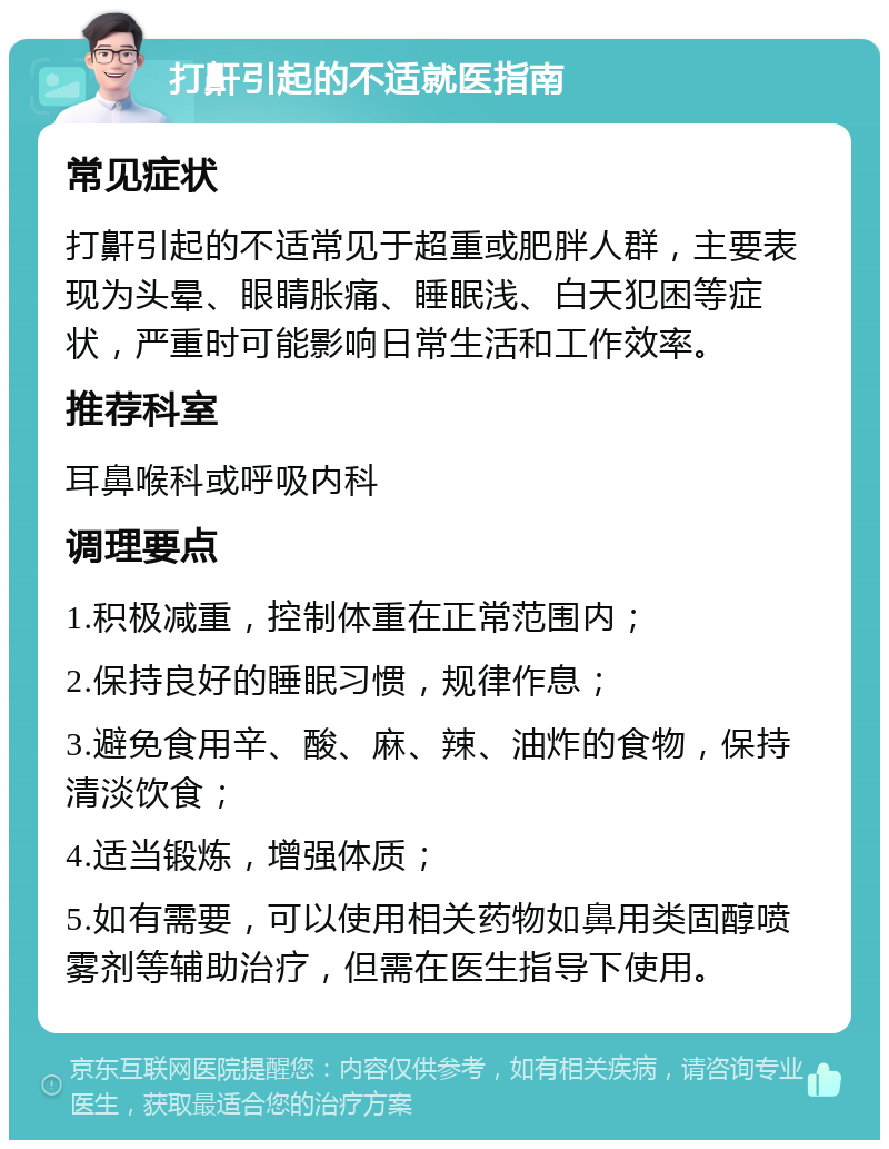 打鼾引起的不适就医指南 常见症状 打鼾引起的不适常见于超重或肥胖人群，主要表现为头晕、眼睛胀痛、睡眠浅、白天犯困等症状，严重时可能影响日常生活和工作效率。 推荐科室 耳鼻喉科或呼吸内科 调理要点 1.积极减重，控制体重在正常范围内； 2.保持良好的睡眠习惯，规律作息； 3.避免食用辛、酸、麻、辣、油炸的食物，保持清淡饮食； 4.适当锻炼，增强体质； 5.如有需要，可以使用相关药物如鼻用类固醇喷雾剂等辅助治疗，但需在医生指导下使用。