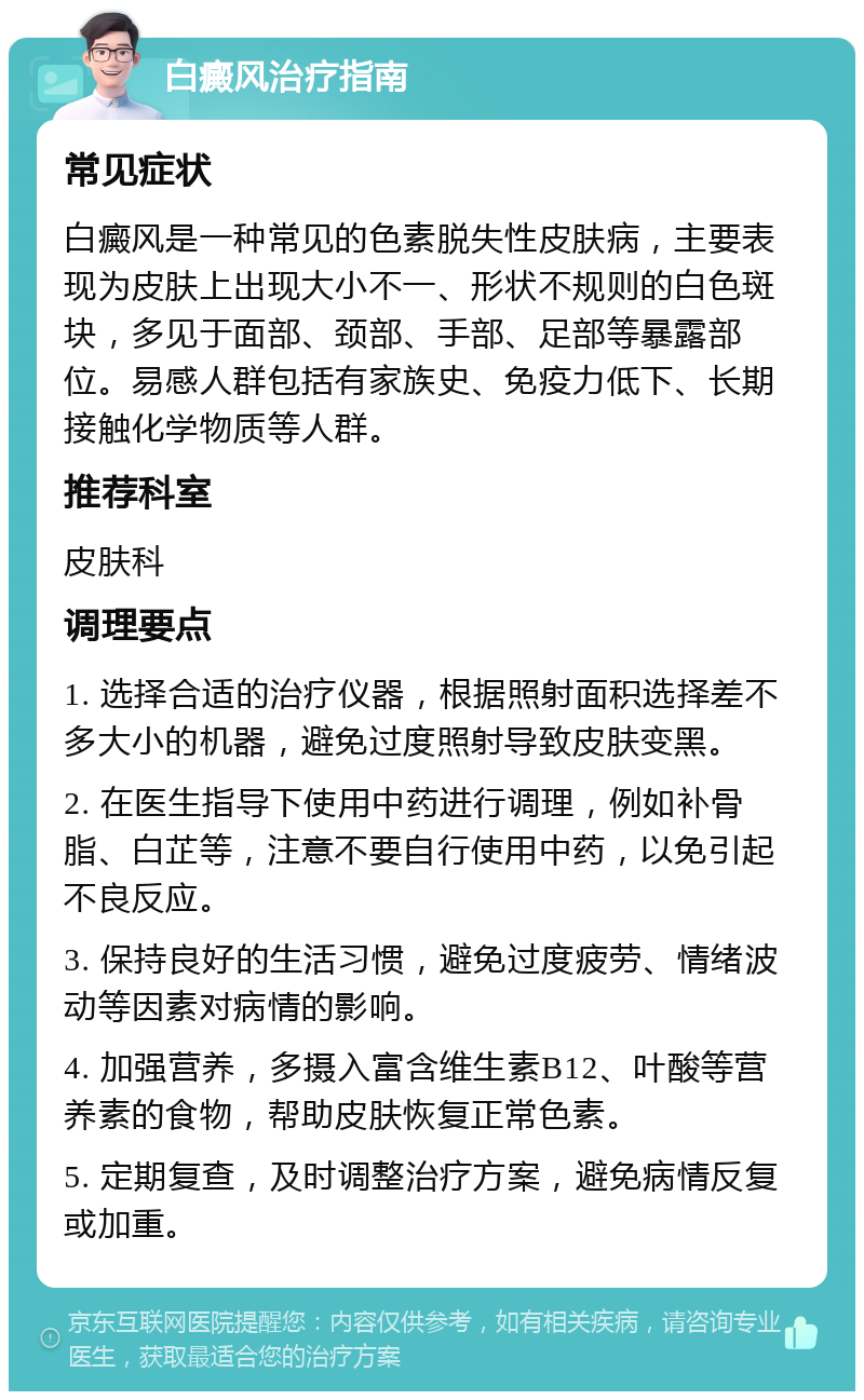 白癜风治疗指南 常见症状 白癜风是一种常见的色素脱失性皮肤病，主要表现为皮肤上出现大小不一、形状不规则的白色斑块，多见于面部、颈部、手部、足部等暴露部位。易感人群包括有家族史、免疫力低下、长期接触化学物质等人群。 推荐科室 皮肤科 调理要点 1. 选择合适的治疗仪器，根据照射面积选择差不多大小的机器，避免过度照射导致皮肤变黑。 2. 在医生指导下使用中药进行调理，例如补骨脂、白芷等，注意不要自行使用中药，以免引起不良反应。 3. 保持良好的生活习惯，避免过度疲劳、情绪波动等因素对病情的影响。 4. 加强营养，多摄入富含维生素B12、叶酸等营养素的食物，帮助皮肤恢复正常色素。 5. 定期复查，及时调整治疗方案，避免病情反复或加重。