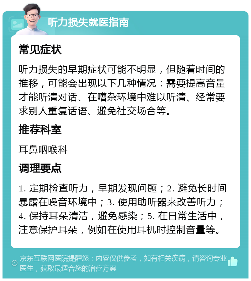 听力损失就医指南 常见症状 听力损失的早期症状可能不明显，但随着时间的推移，可能会出现以下几种情况：需要提高音量才能听清对话、在嘈杂环境中难以听清、经常要求别人重复话语、避免社交场合等。 推荐科室 耳鼻咽喉科 调理要点 1. 定期检查听力，早期发现问题；2. 避免长时间暴露在噪音环境中；3. 使用助听器来改善听力；4. 保持耳朵清洁，避免感染；5. 在日常生活中，注意保护耳朵，例如在使用耳机时控制音量等。