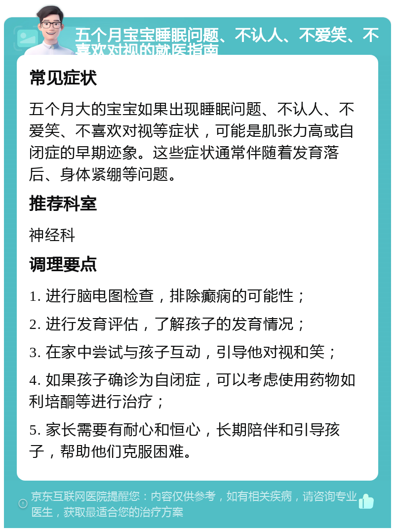 五个月宝宝睡眠问题、不认人、不爱笑、不喜欢对视的就医指南 常见症状 五个月大的宝宝如果出现睡眠问题、不认人、不爱笑、不喜欢对视等症状，可能是肌张力高或自闭症的早期迹象。这些症状通常伴随着发育落后、身体紧绷等问题。 推荐科室 神经科 调理要点 1. 进行脑电图检查，排除癫痫的可能性； 2. 进行发育评估，了解孩子的发育情况； 3. 在家中尝试与孩子互动，引导他对视和笑； 4. 如果孩子确诊为自闭症，可以考虑使用药物如利培酮等进行治疗； 5. 家长需要有耐心和恒心，长期陪伴和引导孩子，帮助他们克服困难。