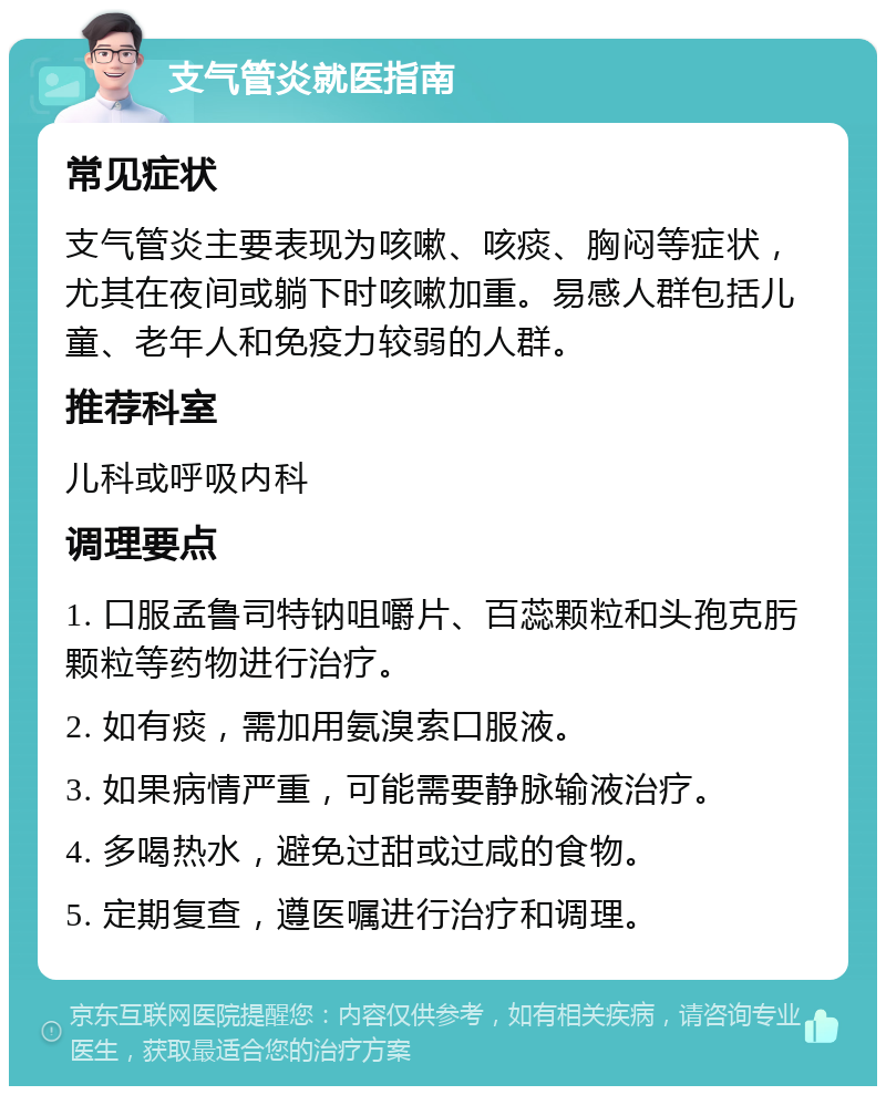 支气管炎就医指南 常见症状 支气管炎主要表现为咳嗽、咳痰、胸闷等症状，尤其在夜间或躺下时咳嗽加重。易感人群包括儿童、老年人和免疫力较弱的人群。 推荐科室 儿科或呼吸内科 调理要点 1. 口服孟鲁司特钠咀嚼片、百蕊颗粒和头孢克肟颗粒等药物进行治疗。 2. 如有痰，需加用氨溴索口服液。 3. 如果病情严重，可能需要静脉输液治疗。 4. 多喝热水，避免过甜或过咸的食物。 5. 定期复查，遵医嘱进行治疗和调理。