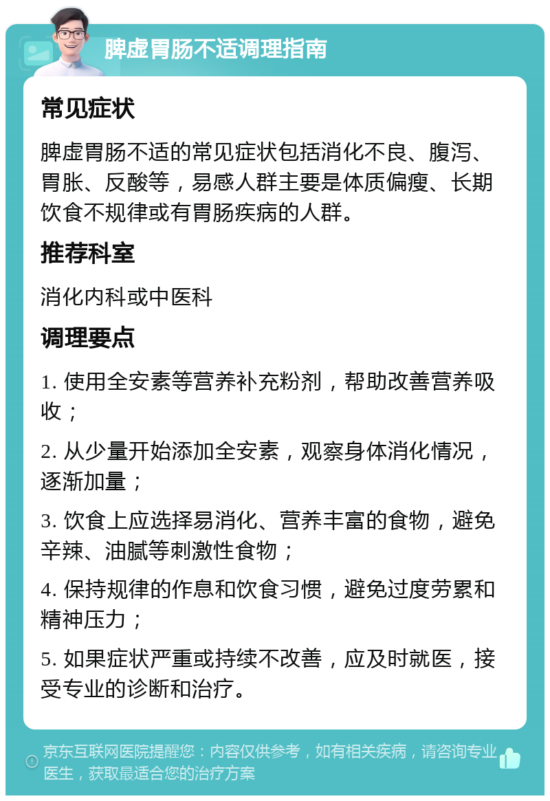 脾虚胃肠不适调理指南 常见症状 脾虚胃肠不适的常见症状包括消化不良、腹泻、胃胀、反酸等，易感人群主要是体质偏瘦、长期饮食不规律或有胃肠疾病的人群。 推荐科室 消化内科或中医科 调理要点 1. 使用全安素等营养补充粉剂，帮助改善营养吸收； 2. 从少量开始添加全安素，观察身体消化情况，逐渐加量； 3. 饮食上应选择易消化、营养丰富的食物，避免辛辣、油腻等刺激性食物； 4. 保持规律的作息和饮食习惯，避免过度劳累和精神压力； 5. 如果症状严重或持续不改善，应及时就医，接受专业的诊断和治疗。