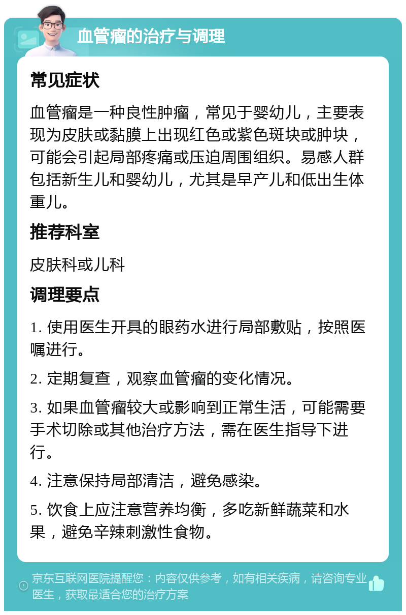 血管瘤的治疗与调理 常见症状 血管瘤是一种良性肿瘤，常见于婴幼儿，主要表现为皮肤或黏膜上出现红色或紫色斑块或肿块，可能会引起局部疼痛或压迫周围组织。易感人群包括新生儿和婴幼儿，尤其是早产儿和低出生体重儿。 推荐科室 皮肤科或儿科 调理要点 1. 使用医生开具的眼药水进行局部敷贴，按照医嘱进行。 2. 定期复查，观察血管瘤的变化情况。 3. 如果血管瘤较大或影响到正常生活，可能需要手术切除或其他治疗方法，需在医生指导下进行。 4. 注意保持局部清洁，避免感染。 5. 饮食上应注意营养均衡，多吃新鲜蔬菜和水果，避免辛辣刺激性食物。