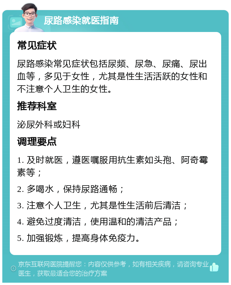 尿路感染就医指南 常见症状 尿路感染常见症状包括尿频、尿急、尿痛、尿出血等，多见于女性，尤其是性生活活跃的女性和不注意个人卫生的女性。 推荐科室 泌尿外科或妇科 调理要点 1. 及时就医，遵医嘱服用抗生素如头孢、阿奇霉素等； 2. 多喝水，保持尿路通畅； 3. 注意个人卫生，尤其是性生活前后清洁； 4. 避免过度清洁，使用温和的清洁产品； 5. 加强锻炼，提高身体免疫力。