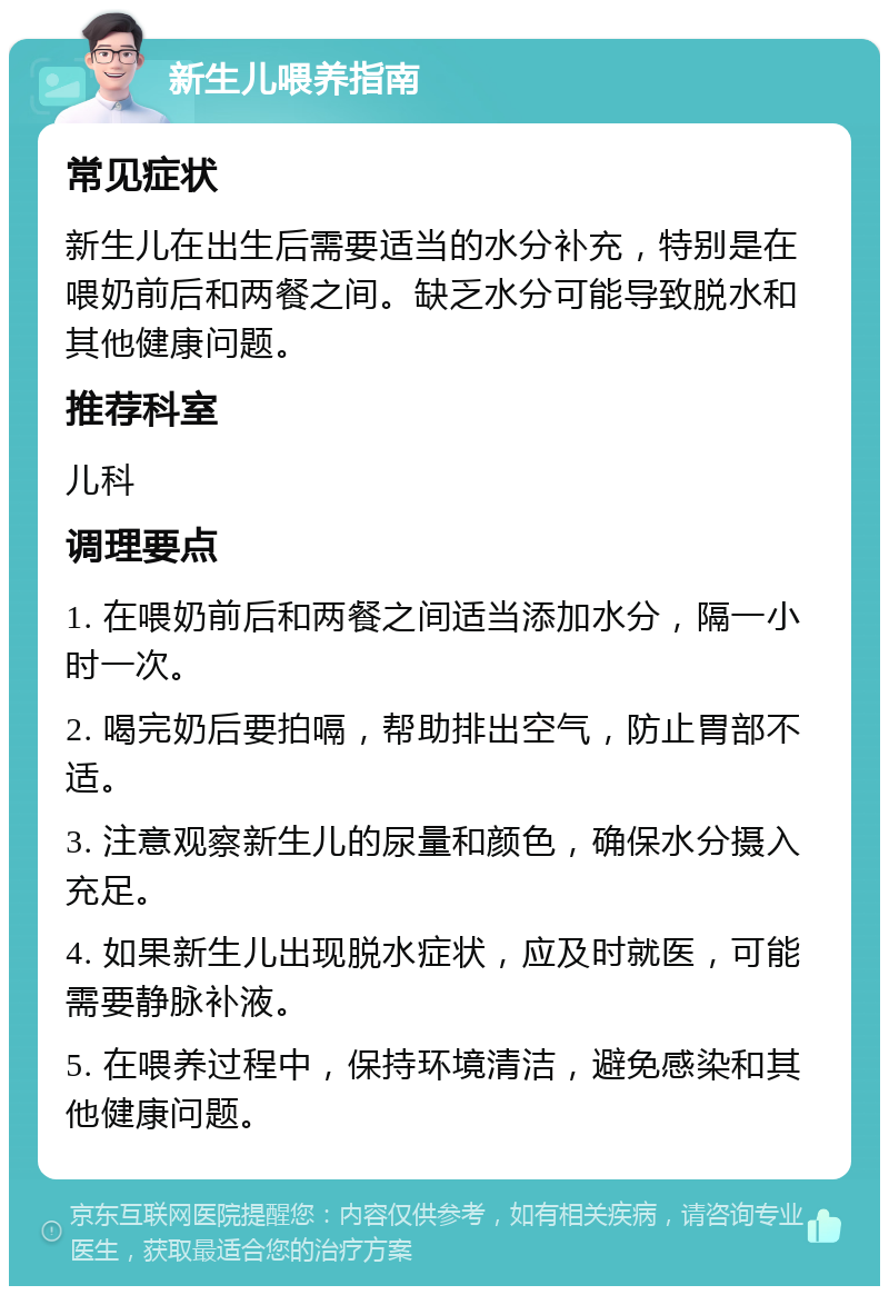 新生儿喂养指南 常见症状 新生儿在出生后需要适当的水分补充，特别是在喂奶前后和两餐之间。缺乏水分可能导致脱水和其他健康问题。 推荐科室 儿科 调理要点 1. 在喂奶前后和两餐之间适当添加水分，隔一小时一次。 2. 喝完奶后要拍嗝，帮助排出空气，防止胃部不适。 3. 注意观察新生儿的尿量和颜色，确保水分摄入充足。 4. 如果新生儿出现脱水症状，应及时就医，可能需要静脉补液。 5. 在喂养过程中，保持环境清洁，避免感染和其他健康问题。