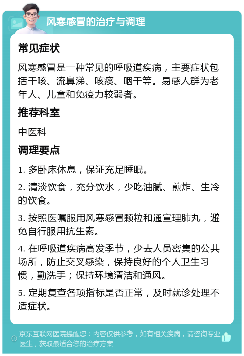 风寒感冒的治疗与调理 常见症状 风寒感冒是一种常见的呼吸道疾病，主要症状包括干咳、流鼻涕、咳痰、咽干等。易感人群为老年人、儿童和免疫力较弱者。 推荐科室 中医科 调理要点 1. 多卧床休息，保证充足睡眠。 2. 清淡饮食，充分饮水，少吃油腻、煎炸、生冷的饮食。 3. 按照医嘱服用风寒感冒颗粒和通宣理肺丸，避免自行服用抗生素。 4. 在呼吸道疾病高发季节，少去人员密集的公共场所，防止交叉感染，保持良好的个人卫生习惯，勤洗手；保持环境清洁和通风。 5. 定期复查各项指标是否正常，及时就诊处理不适症状。