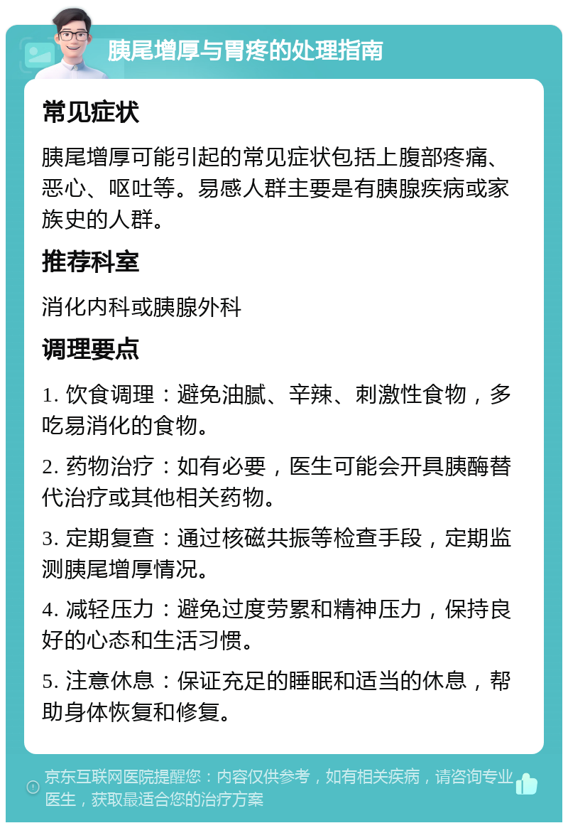 胰尾增厚与胃疼的处理指南 常见症状 胰尾增厚可能引起的常见症状包括上腹部疼痛、恶心、呕吐等。易感人群主要是有胰腺疾病或家族史的人群。 推荐科室 消化内科或胰腺外科 调理要点 1. 饮食调理：避免油腻、辛辣、刺激性食物，多吃易消化的食物。 2. 药物治疗：如有必要，医生可能会开具胰酶替代治疗或其他相关药物。 3. 定期复查：通过核磁共振等检查手段，定期监测胰尾增厚情况。 4. 减轻压力：避免过度劳累和精神压力，保持良好的心态和生活习惯。 5. 注意休息：保证充足的睡眠和适当的休息，帮助身体恢复和修复。