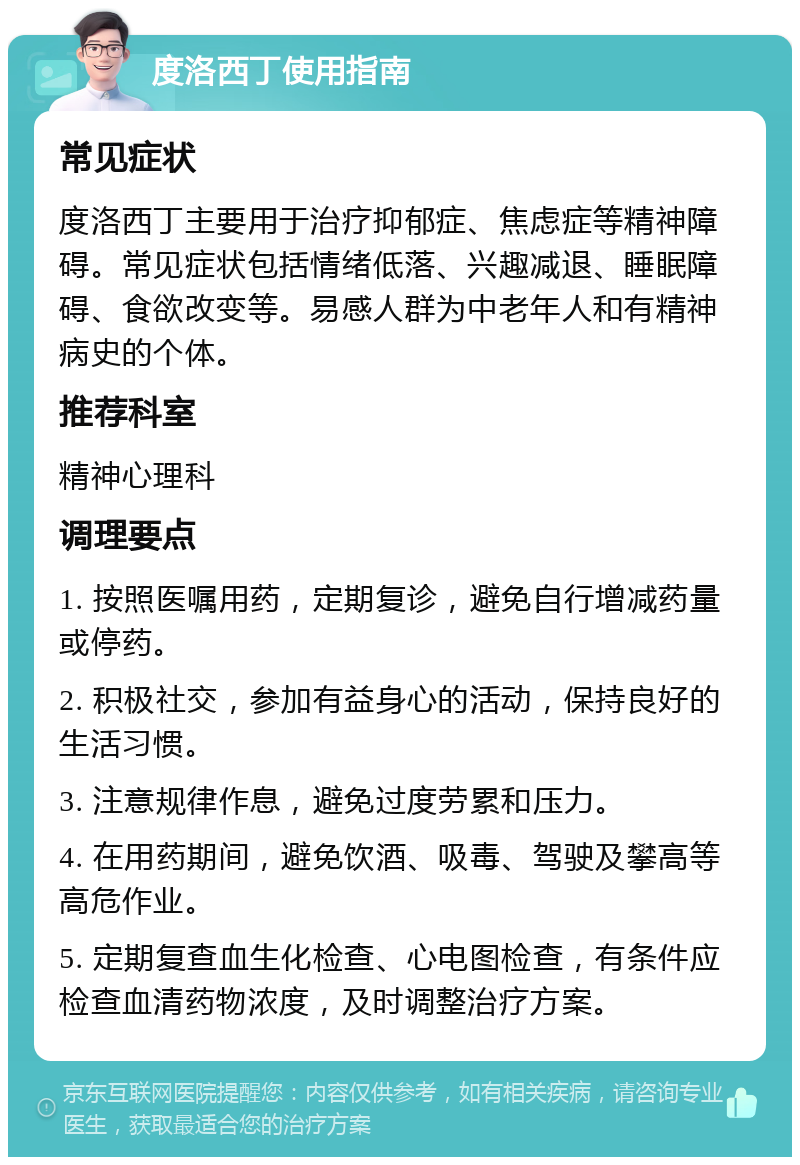 度洛西丁使用指南 常见症状 度洛西丁主要用于治疗抑郁症、焦虑症等精神障碍。常见症状包括情绪低落、兴趣减退、睡眠障碍、食欲改变等。易感人群为中老年人和有精神病史的个体。 推荐科室 精神心理科 调理要点 1. 按照医嘱用药，定期复诊，避免自行增减药量或停药。 2. 积极社交，参加有益身心的活动，保持良好的生活习惯。 3. 注意规律作息，避免过度劳累和压力。 4. 在用药期间，避免饮酒、吸毒、驾驶及攀高等高危作业。 5. 定期复查血生化检查、心电图检查，有条件应检查血清药物浓度，及时调整治疗方案。