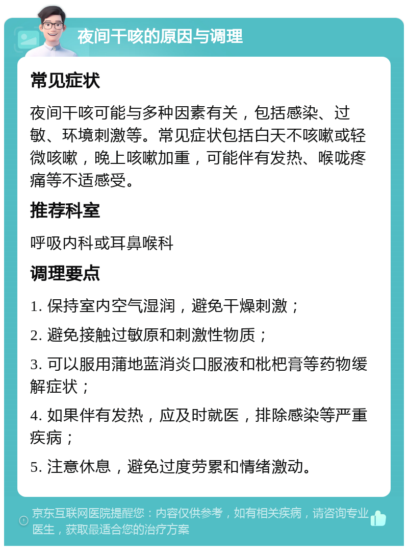 夜间干咳的原因与调理 常见症状 夜间干咳可能与多种因素有关，包括感染、过敏、环境刺激等。常见症状包括白天不咳嗽或轻微咳嗽，晚上咳嗽加重，可能伴有发热、喉咙疼痛等不适感受。 推荐科室 呼吸内科或耳鼻喉科 调理要点 1. 保持室内空气湿润，避免干燥刺激； 2. 避免接触过敏原和刺激性物质； 3. 可以服用蒲地蓝消炎口服液和枇杷膏等药物缓解症状； 4. 如果伴有发热，应及时就医，排除感染等严重疾病； 5. 注意休息，避免过度劳累和情绪激动。