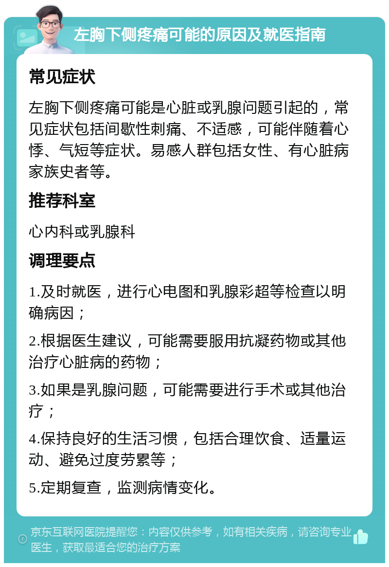 左胸下侧疼痛可能的原因及就医指南 常见症状 左胸下侧疼痛可能是心脏或乳腺问题引起的，常见症状包括间歇性刺痛、不适感，可能伴随着心悸、气短等症状。易感人群包括女性、有心脏病家族史者等。 推荐科室 心内科或乳腺科 调理要点 1.及时就医，进行心电图和乳腺彩超等检查以明确病因； 2.根据医生建议，可能需要服用抗凝药物或其他治疗心脏病的药物； 3.如果是乳腺问题，可能需要进行手术或其他治疗； 4.保持良好的生活习惯，包括合理饮食、适量运动、避免过度劳累等； 5.定期复查，监测病情变化。