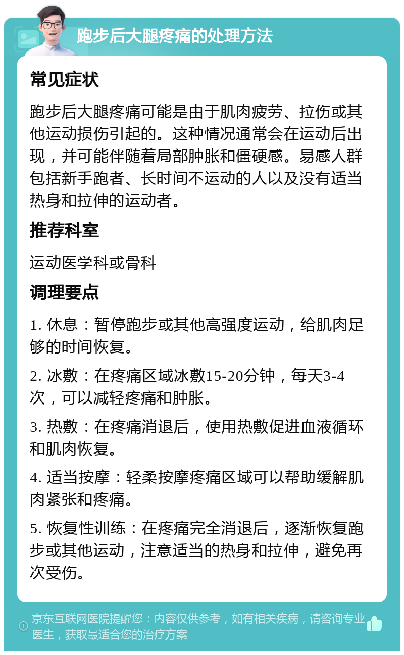 跑步后大腿疼痛的处理方法 常见症状 跑步后大腿疼痛可能是由于肌肉疲劳、拉伤或其他运动损伤引起的。这种情况通常会在运动后出现，并可能伴随着局部肿胀和僵硬感。易感人群包括新手跑者、长时间不运动的人以及没有适当热身和拉伸的运动者。 推荐科室 运动医学科或骨科 调理要点 1. 休息：暂停跑步或其他高强度运动，给肌肉足够的时间恢复。 2. 冰敷：在疼痛区域冰敷15-20分钟，每天3-4次，可以减轻疼痛和肿胀。 3. 热敷：在疼痛消退后，使用热敷促进血液循环和肌肉恢复。 4. 适当按摩：轻柔按摩疼痛区域可以帮助缓解肌肉紧张和疼痛。 5. 恢复性训练：在疼痛完全消退后，逐渐恢复跑步或其他运动，注意适当的热身和拉伸，避免再次受伤。