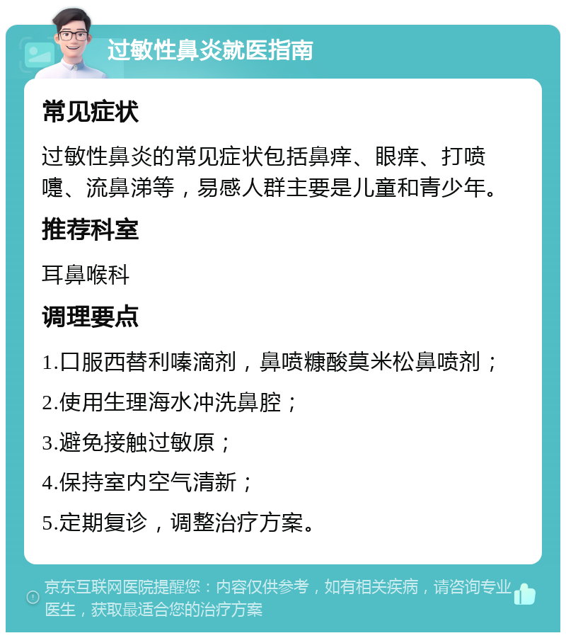 过敏性鼻炎就医指南 常见症状 过敏性鼻炎的常见症状包括鼻痒、眼痒、打喷嚏、流鼻涕等，易感人群主要是儿童和青少年。 推荐科室 耳鼻喉科 调理要点 1.口服西替利嗪滴剂，鼻喷糠酸莫米松鼻喷剂； 2.使用生理海水冲洗鼻腔； 3.避免接触过敏原； 4.保持室内空气清新； 5.定期复诊，调整治疗方案。