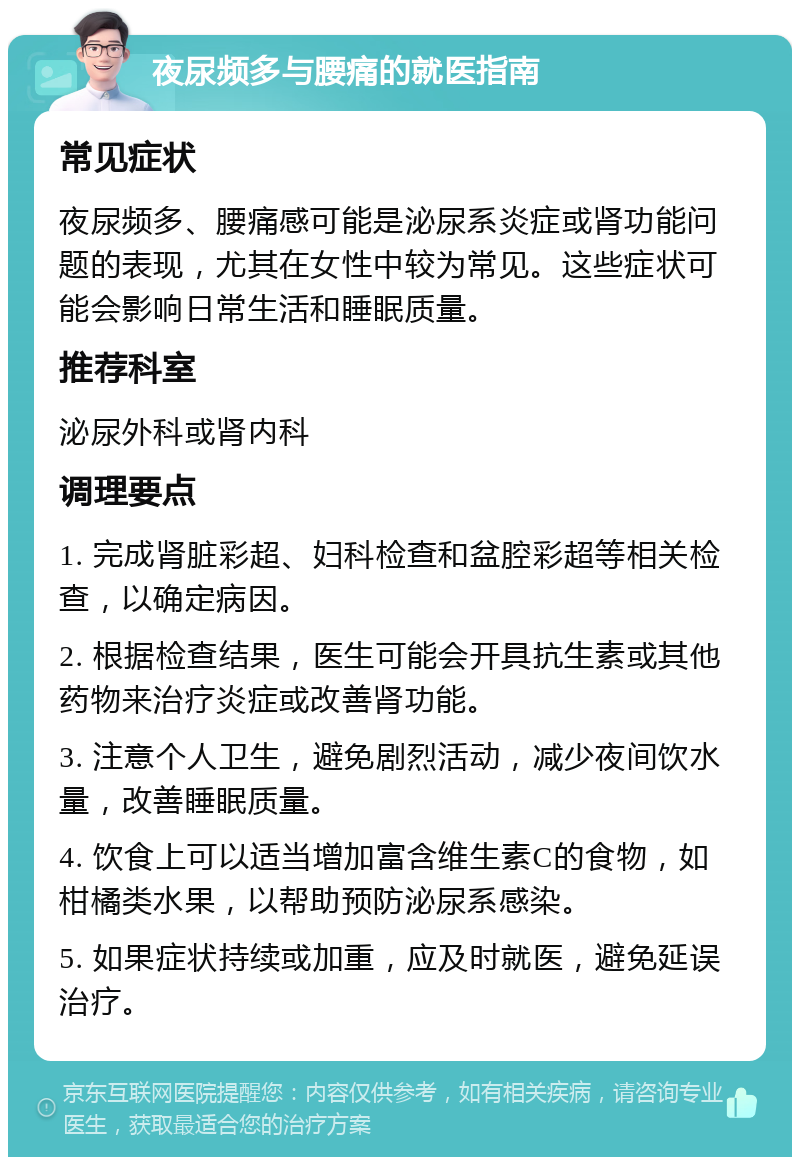 夜尿频多与腰痛的就医指南 常见症状 夜尿频多、腰痛感可能是泌尿系炎症或肾功能问题的表现，尤其在女性中较为常见。这些症状可能会影响日常生活和睡眠质量。 推荐科室 泌尿外科或肾内科 调理要点 1. 完成肾脏彩超、妇科检查和盆腔彩超等相关检查，以确定病因。 2. 根据检查结果，医生可能会开具抗生素或其他药物来治疗炎症或改善肾功能。 3. 注意个人卫生，避免剧烈活动，减少夜间饮水量，改善睡眠质量。 4. 饮食上可以适当增加富含维生素C的食物，如柑橘类水果，以帮助预防泌尿系感染。 5. 如果症状持续或加重，应及时就医，避免延误治疗。