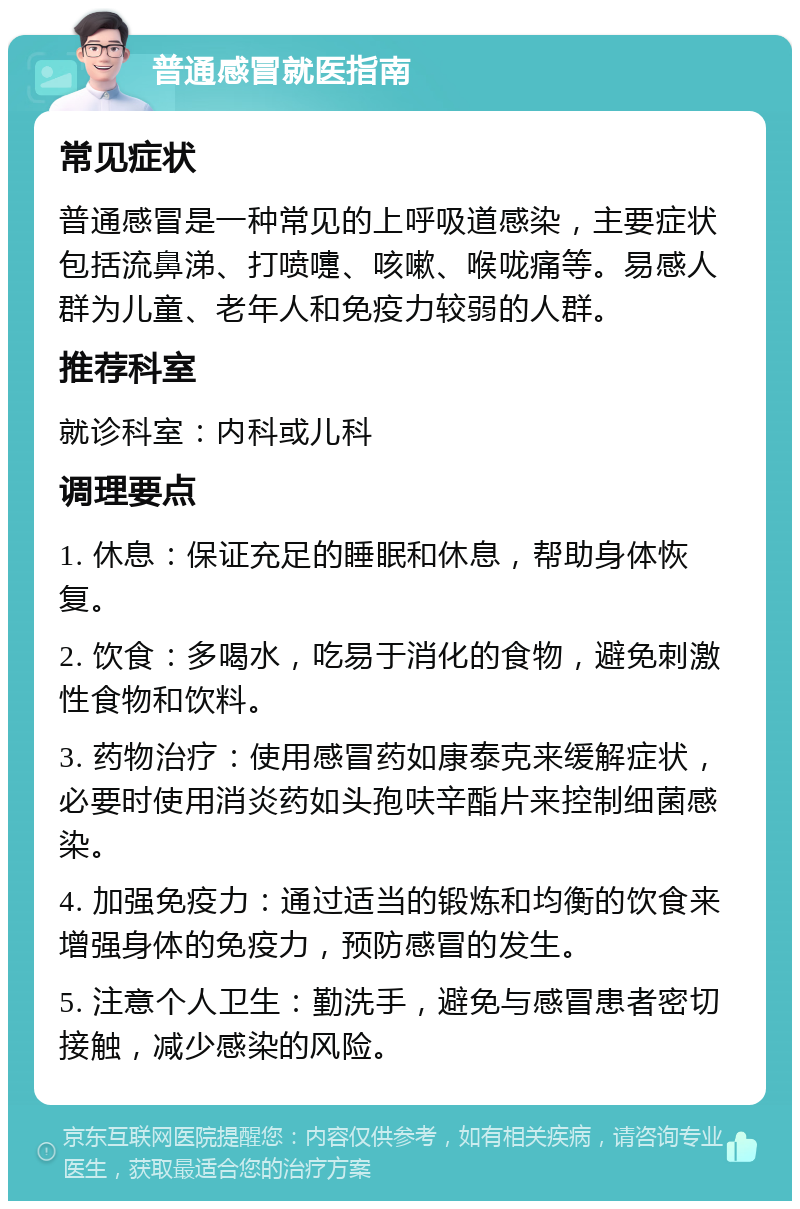 普通感冒就医指南 常见症状 普通感冒是一种常见的上呼吸道感染，主要症状包括流鼻涕、打喷嚏、咳嗽、喉咙痛等。易感人群为儿童、老年人和免疫力较弱的人群。 推荐科室 就诊科室：内科或儿科 调理要点 1. 休息：保证充足的睡眠和休息，帮助身体恢复。 2. 饮食：多喝水，吃易于消化的食物，避免刺激性食物和饮料。 3. 药物治疗：使用感冒药如康泰克来缓解症状，必要时使用消炎药如头孢呋辛酯片来控制细菌感染。 4. 加强免疫力：通过适当的锻炼和均衡的饮食来增强身体的免疫力，预防感冒的发生。 5. 注意个人卫生：勤洗手，避免与感冒患者密切接触，减少感染的风险。