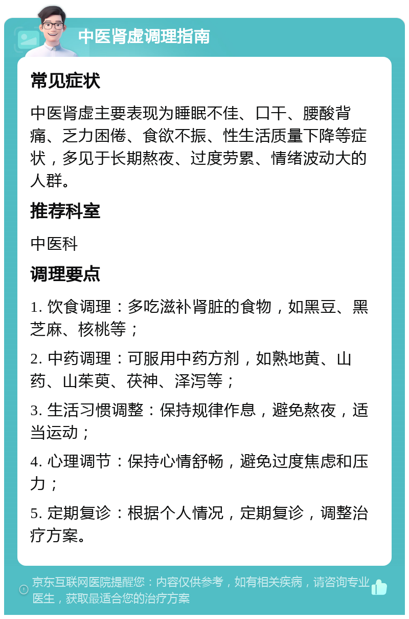 中医肾虚调理指南 常见症状 中医肾虚主要表现为睡眠不佳、口干、腰酸背痛、乏力困倦、食欲不振、性生活质量下降等症状，多见于长期熬夜、过度劳累、情绪波动大的人群。 推荐科室 中医科 调理要点 1. 饮食调理：多吃滋补肾脏的食物，如黑豆、黑芝麻、核桃等； 2. 中药调理：可服用中药方剂，如熟地黄、山药、山茱萸、茯神、泽泻等； 3. 生活习惯调整：保持规律作息，避免熬夜，适当运动； 4. 心理调节：保持心情舒畅，避免过度焦虑和压力； 5. 定期复诊：根据个人情况，定期复诊，调整治疗方案。