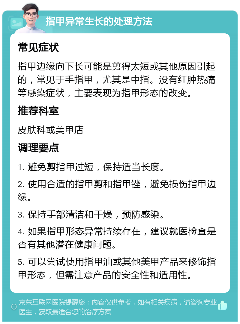 指甲异常生长的处理方法 常见症状 指甲边缘向下长可能是剪得太短或其他原因引起的，常见于手指甲，尤其是中指。没有红肿热痛等感染症状，主要表现为指甲形态的改变。 推荐科室 皮肤科或美甲店 调理要点 1. 避免剪指甲过短，保持适当长度。 2. 使用合适的指甲剪和指甲锉，避免损伤指甲边缘。 3. 保持手部清洁和干燥，预防感染。 4. 如果指甲形态异常持续存在，建议就医检查是否有其他潜在健康问题。 5. 可以尝试使用指甲油或其他美甲产品来修饰指甲形态，但需注意产品的安全性和适用性。