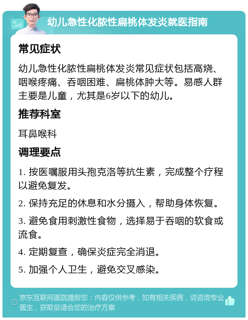 幼儿急性化脓性扁桃体发炎就医指南 常见症状 幼儿急性化脓性扁桃体发炎常见症状包括高烧、咽喉疼痛、吞咽困难、扁桃体肿大等。易感人群主要是儿童，尤其是6岁以下的幼儿。 推荐科室 耳鼻喉科 调理要点 1. 按医嘱服用头孢克洛等抗生素，完成整个疗程以避免复发。 2. 保持充足的休息和水分摄入，帮助身体恢复。 3. 避免食用刺激性食物，选择易于吞咽的软食或流食。 4. 定期复查，确保炎症完全消退。 5. 加强个人卫生，避免交叉感染。