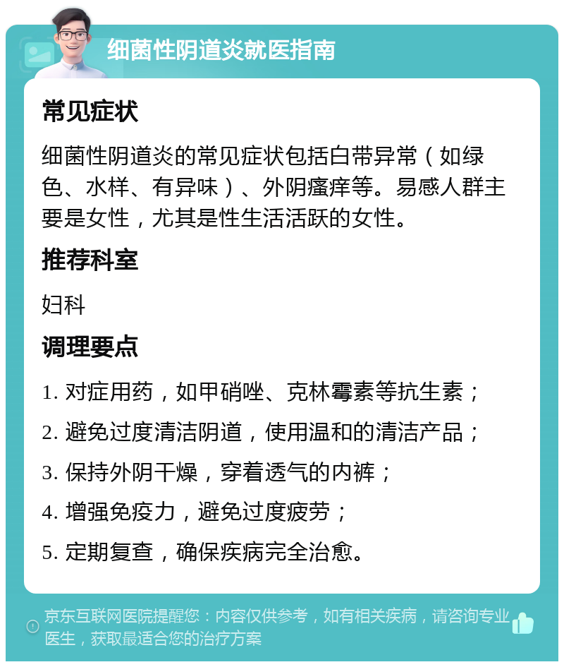 细菌性阴道炎就医指南 常见症状 细菌性阴道炎的常见症状包括白带异常（如绿色、水样、有异味）、外阴瘙痒等。易感人群主要是女性，尤其是性生活活跃的女性。 推荐科室 妇科 调理要点 1. 对症用药，如甲硝唑、克林霉素等抗生素； 2. 避免过度清洁阴道，使用温和的清洁产品； 3. 保持外阴干燥，穿着透气的内裤； 4. 增强免疫力，避免过度疲劳； 5. 定期复查，确保疾病完全治愈。