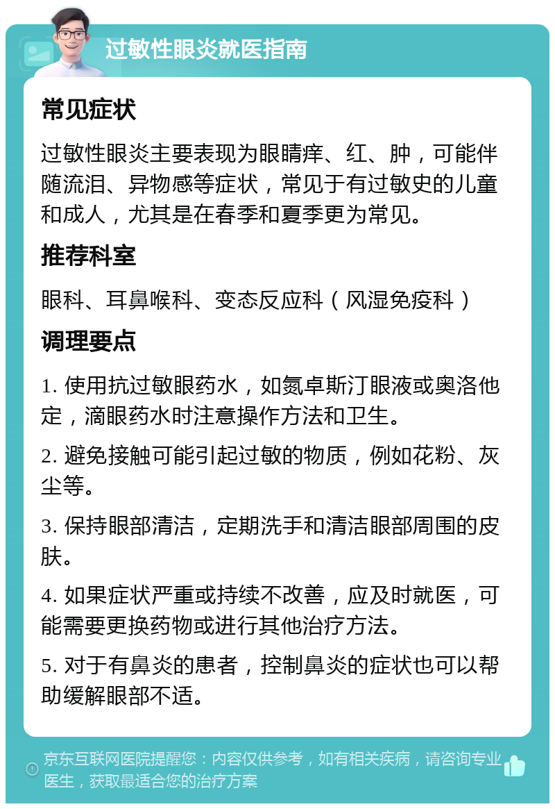 过敏性眼炎就医指南 常见症状 过敏性眼炎主要表现为眼睛痒、红、肿，可能伴随流泪、异物感等症状，常见于有过敏史的儿童和成人，尤其是在春季和夏季更为常见。 推荐科室 眼科、耳鼻喉科、变态反应科（风湿免疫科） 调理要点 1. 使用抗过敏眼药水，如氮卓斯汀眼液或奥洛他定，滴眼药水时注意操作方法和卫生。 2. 避免接触可能引起过敏的物质，例如花粉、灰尘等。 3. 保持眼部清洁，定期洗手和清洁眼部周围的皮肤。 4. 如果症状严重或持续不改善，应及时就医，可能需要更换药物或进行其他治疗方法。 5. 对于有鼻炎的患者，控制鼻炎的症状也可以帮助缓解眼部不适。