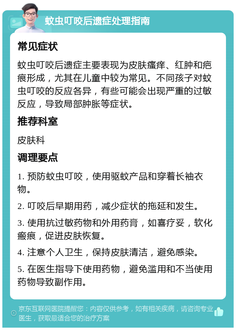 蚊虫叮咬后遗症处理指南 常见症状 蚊虫叮咬后遗症主要表现为皮肤瘙痒、红肿和疤痕形成，尤其在儿童中较为常见。不同孩子对蚊虫叮咬的反应各异，有些可能会出现严重的过敏反应，导致局部肿胀等症状。 推荐科室 皮肤科 调理要点 1. 预防蚊虫叮咬，使用驱蚊产品和穿着长袖衣物。 2. 叮咬后早期用药，减少症状的拖延和发生。 3. 使用抗过敏药物和外用药膏，如喜疗妥，软化瘢痕，促进皮肤恢复。 4. 注意个人卫生，保持皮肤清洁，避免感染。 5. 在医生指导下使用药物，避免滥用和不当使用药物导致副作用。