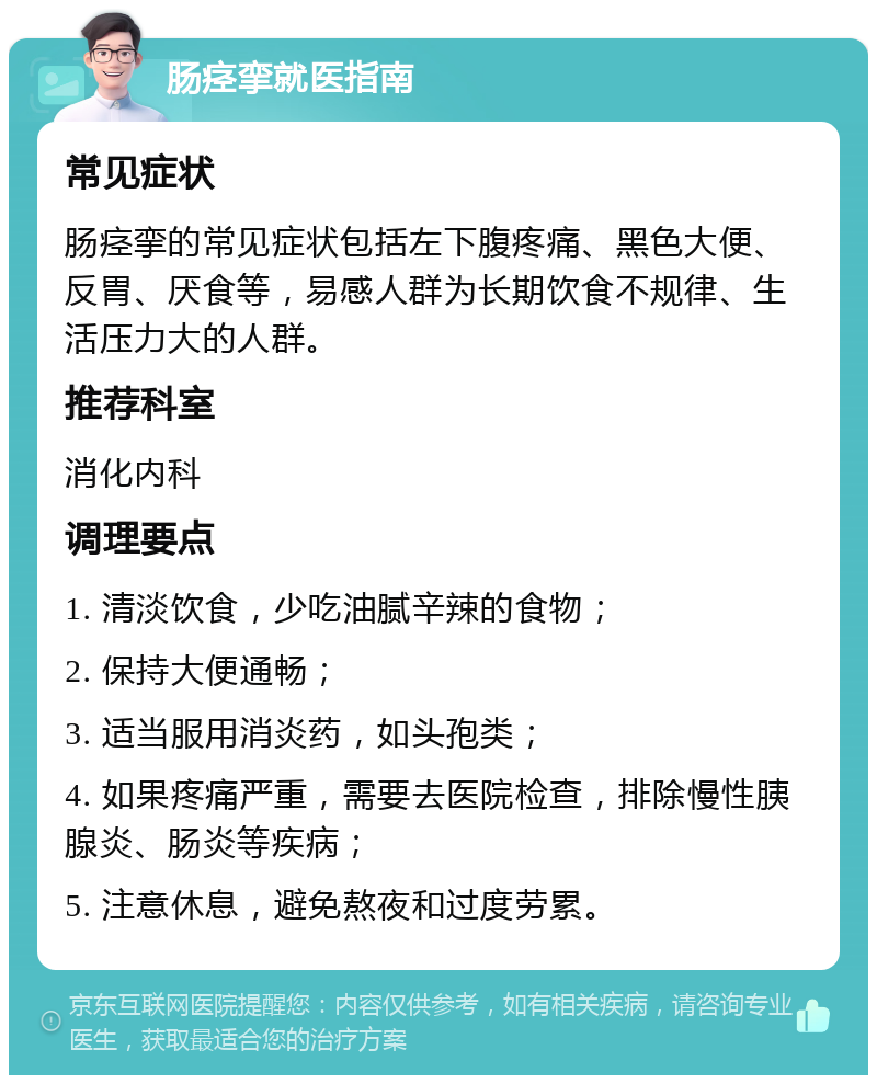 肠痉挛就医指南 常见症状 肠痉挛的常见症状包括左下腹疼痛、黑色大便、反胃、厌食等，易感人群为长期饮食不规律、生活压力大的人群。 推荐科室 消化内科 调理要点 1. 清淡饮食，少吃油腻辛辣的食物； 2. 保持大便通畅； 3. 适当服用消炎药，如头孢类； 4. 如果疼痛严重，需要去医院检查，排除慢性胰腺炎、肠炎等疾病； 5. 注意休息，避免熬夜和过度劳累。