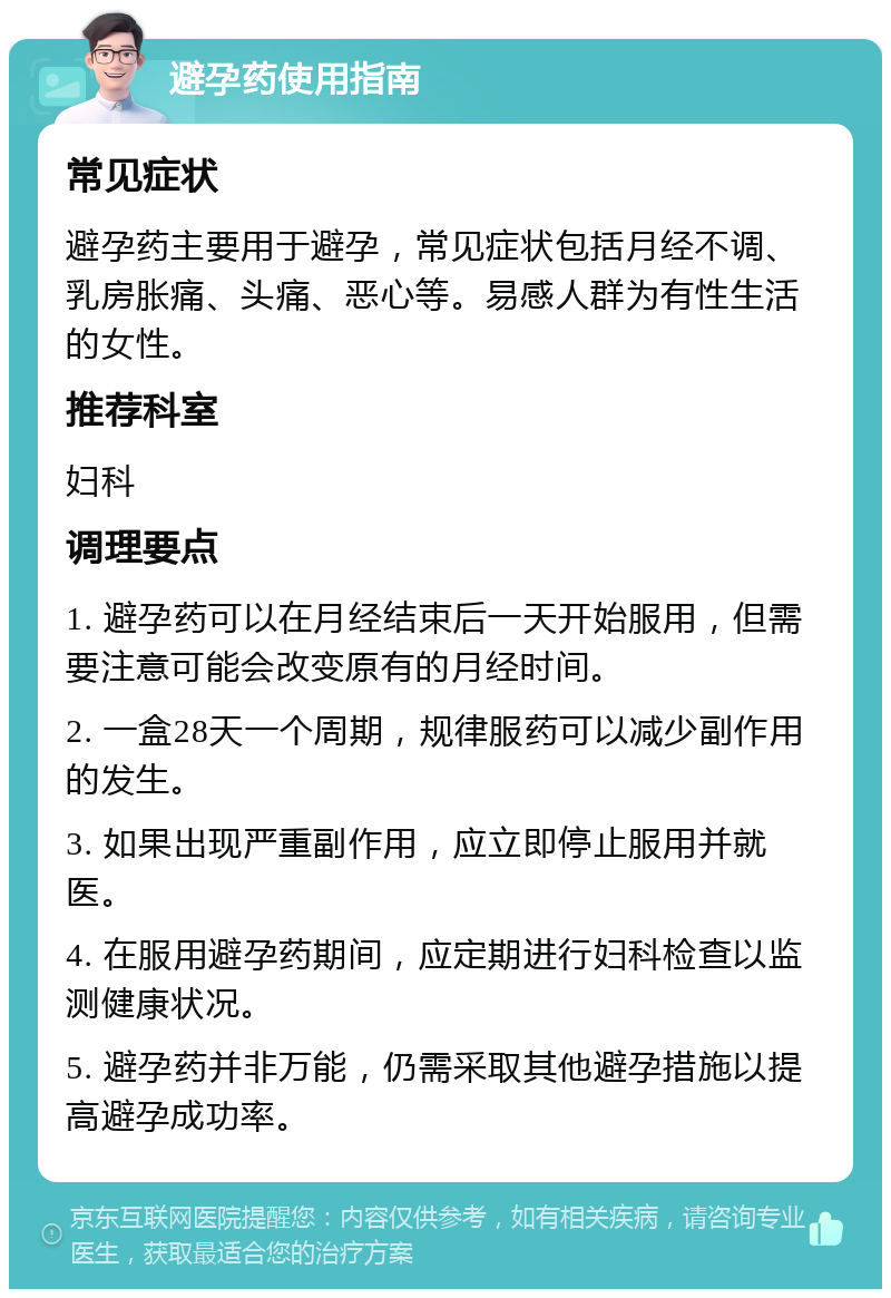 避孕药使用指南 常见症状 避孕药主要用于避孕，常见症状包括月经不调、乳房胀痛、头痛、恶心等。易感人群为有性生活的女性。 推荐科室 妇科 调理要点 1. 避孕药可以在月经结束后一天开始服用，但需要注意可能会改变原有的月经时间。 2. 一盒28天一个周期，规律服药可以减少副作用的发生。 3. 如果出现严重副作用，应立即停止服用并就医。 4. 在服用避孕药期间，应定期进行妇科检查以监测健康状况。 5. 避孕药并非万能，仍需采取其他避孕措施以提高避孕成功率。