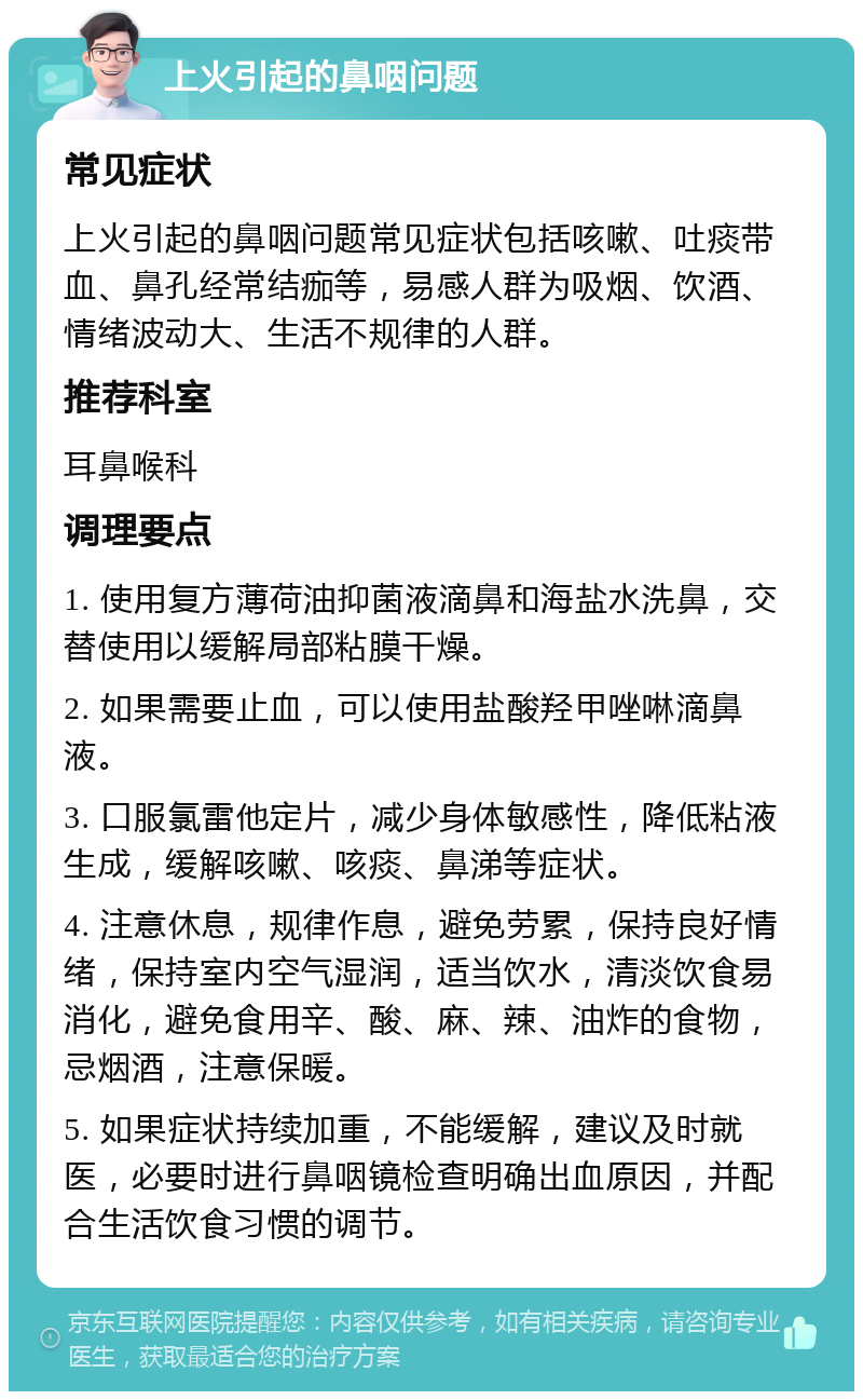 上火引起的鼻咽问题 常见症状 上火引起的鼻咽问题常见症状包括咳嗽、吐痰带血、鼻孔经常结痂等，易感人群为吸烟、饮酒、情绪波动大、生活不规律的人群。 推荐科室 耳鼻喉科 调理要点 1. 使用复方薄荷油抑菌液滴鼻和海盐水洗鼻，交替使用以缓解局部粘膜干燥。 2. 如果需要止血，可以使用盐酸羟甲唑啉滴鼻液。 3. 口服氯雷他定片，减少身体敏感性，降低粘液生成，缓解咳嗽、咳痰、鼻涕等症状。 4. 注意休息，规律作息，避免劳累，保持良好情绪，保持室内空气湿润，适当饮水，清淡饮食易消化，避免食用辛、酸、麻、辣、油炸的食物，忌烟酒，注意保暖。 5. 如果症状持续加重，不能缓解，建议及时就医，必要时进行鼻咽镜检查明确出血原因，并配合生活饮食习惯的调节。