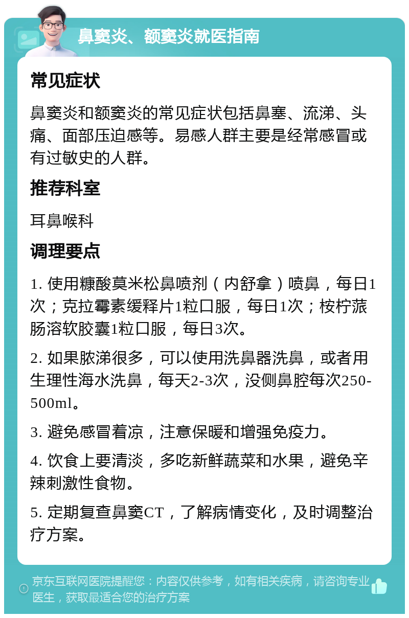 鼻窦炎、额窦炎就医指南 常见症状 鼻窦炎和额窦炎的常见症状包括鼻塞、流涕、头痛、面部压迫感等。易感人群主要是经常感冒或有过敏史的人群。 推荐科室 耳鼻喉科 调理要点 1. 使用糠酸莫米松鼻喷剂（内舒拿）喷鼻，每日1次；克拉霉素缓释片1粒口服，每日1次；桉柠蒎肠溶软胶囊1粒口服，每日3次。 2. 如果脓涕很多，可以使用洗鼻器洗鼻，或者用生理性海水洗鼻，每天2-3次，没侧鼻腔每次250-500ml。 3. 避免感冒着凉，注意保暖和增强免疫力。 4. 饮食上要清淡，多吃新鲜蔬菜和水果，避免辛辣刺激性食物。 5. 定期复查鼻窦CT，了解病情变化，及时调整治疗方案。