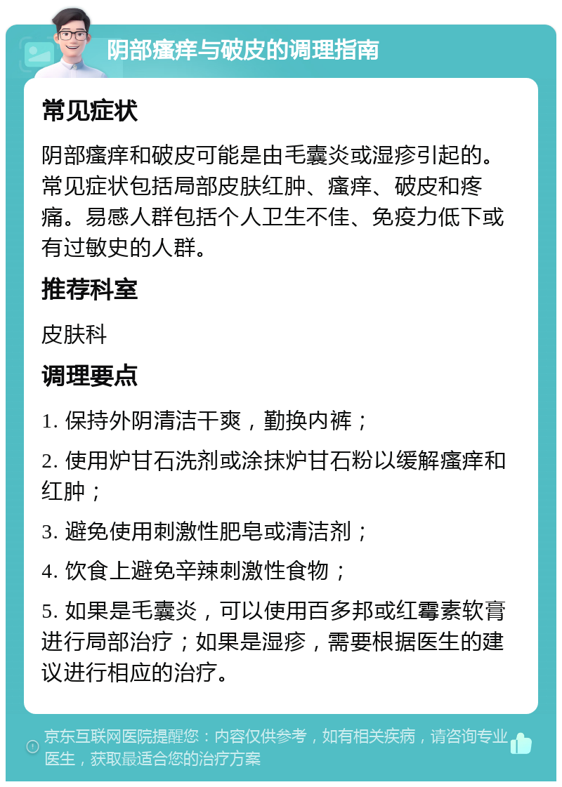 阴部瘙痒与破皮的调理指南 常见症状 阴部瘙痒和破皮可能是由毛囊炎或湿疹引起的。常见症状包括局部皮肤红肿、瘙痒、破皮和疼痛。易感人群包括个人卫生不佳、免疫力低下或有过敏史的人群。 推荐科室 皮肤科 调理要点 1. 保持外阴清洁干爽，勤换内裤； 2. 使用炉甘石洗剂或涂抹炉甘石粉以缓解瘙痒和红肿； 3. 避免使用刺激性肥皂或清洁剂； 4. 饮食上避免辛辣刺激性食物； 5. 如果是毛囊炎，可以使用百多邦或红霉素软膏进行局部治疗；如果是湿疹，需要根据医生的建议进行相应的治疗。