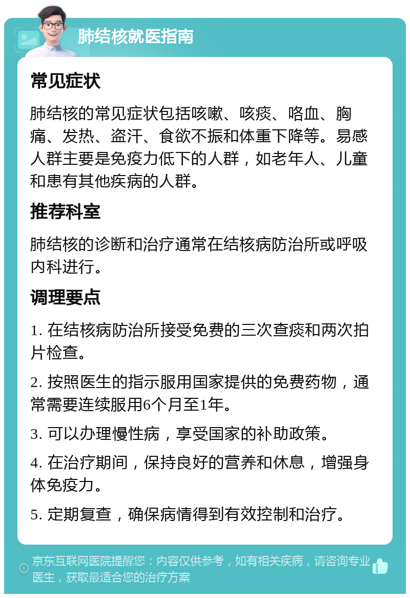 肺结核就医指南 常见症状 肺结核的常见症状包括咳嗽、咳痰、咯血、胸痛、发热、盗汗、食欲不振和体重下降等。易感人群主要是免疫力低下的人群，如老年人、儿童和患有其他疾病的人群。 推荐科室 肺结核的诊断和治疗通常在结核病防治所或呼吸内科进行。 调理要点 1. 在结核病防治所接受免费的三次查痰和两次拍片检查。 2. 按照医生的指示服用国家提供的免费药物，通常需要连续服用6个月至1年。 3. 可以办理慢性病，享受国家的补助政策。 4. 在治疗期间，保持良好的营养和休息，增强身体免疫力。 5. 定期复查，确保病情得到有效控制和治疗。