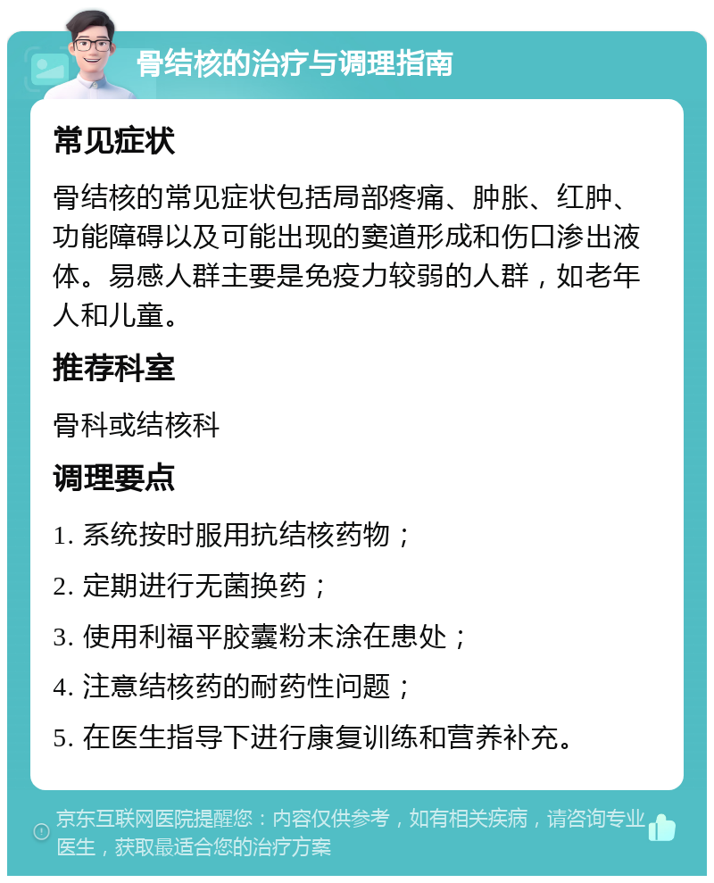 骨结核的治疗与调理指南 常见症状 骨结核的常见症状包括局部疼痛、肿胀、红肿、功能障碍以及可能出现的窦道形成和伤口渗出液体。易感人群主要是免疫力较弱的人群，如老年人和儿童。 推荐科室 骨科或结核科 调理要点 1. 系统按时服用抗结核药物； 2. 定期进行无菌换药； 3. 使用利福平胶囊粉末涂在患处； 4. 注意结核药的耐药性问题； 5. 在医生指导下进行康复训练和营养补充。